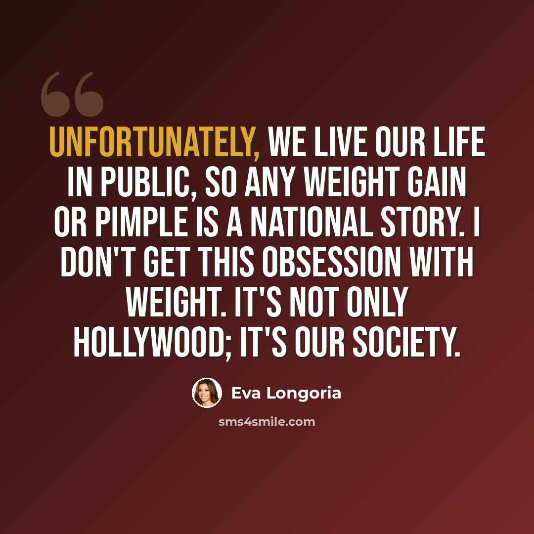 “Unfortunately, we live our life in public, so any weight gain or pimple is a national story. I don't get this obsession with weight. It's not only Hollywood; it's our society.” quote by Eva Longoria