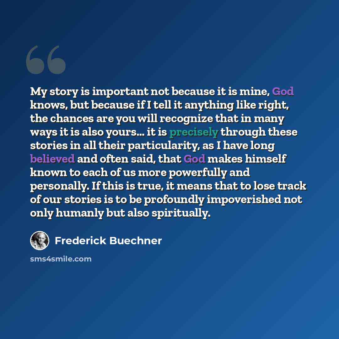 “My story is important not because it is mine, God knows, but because if I tell it anything like right, the chances are you will recognize that in many ways it is also yours… it is precisely through these stories in all their particularity, as I have long believed and often said, that God makes…” quote by Frederick Buechner
