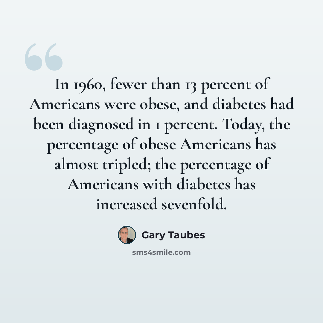 “In 1960, fewer than 13 percent of Americans were obese, and diabetes had been diagnosed in 1 percent. Today, the percentage of obese Americans has almost tripled; the percentage of Americans with diabetes has increased sevenfold.” quote by Gary Taubes