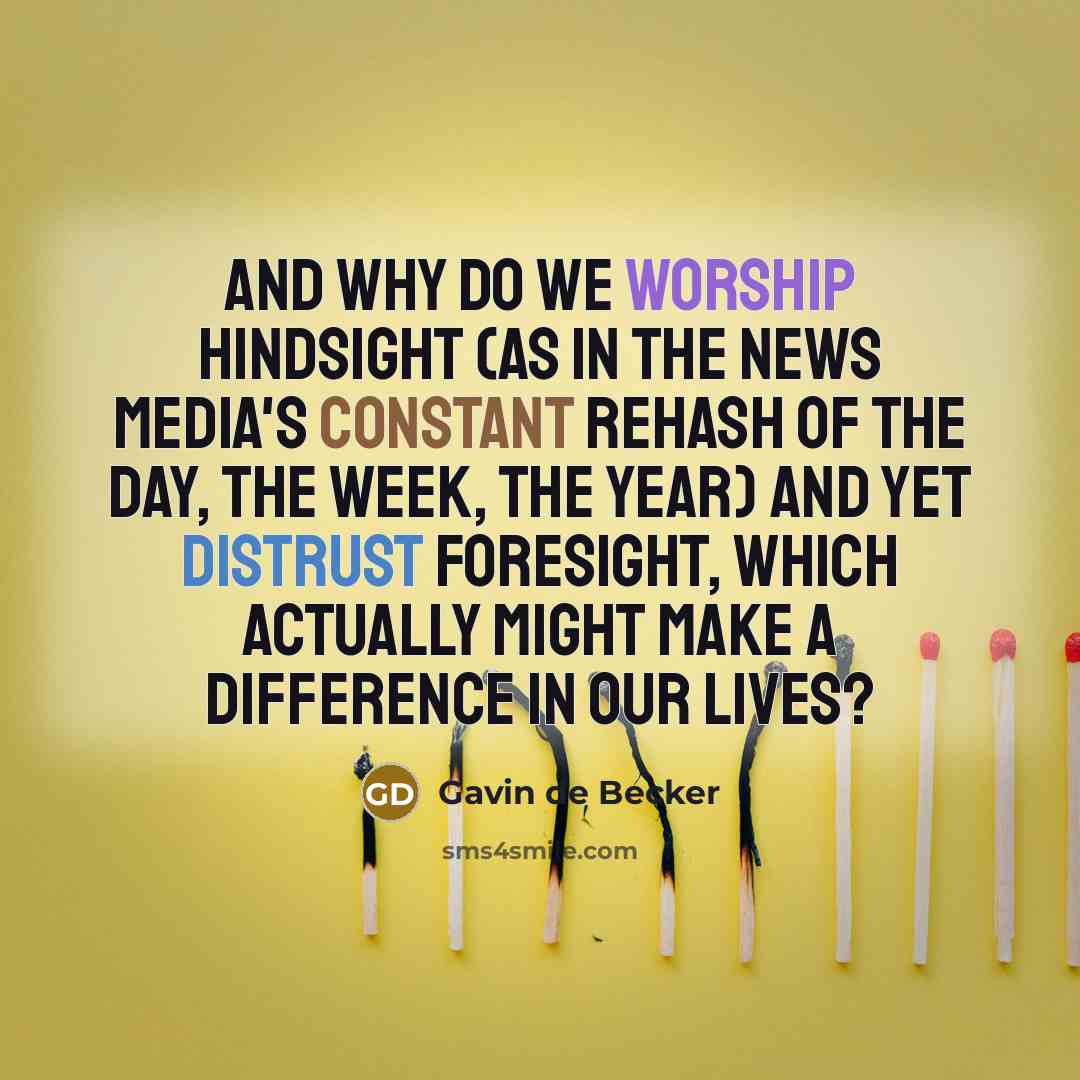 “And why do we worship hindsight (as in the news media's constant rehash of the day, the week, the year) and yet distrust foresight, which actually might make a difference in our lives?” quote by Gavin de Becker