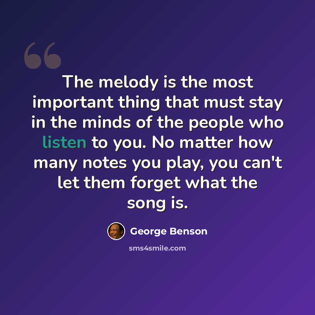 “The melody is the most important thing that must stay in the minds of the people who listen to you. No matter how many notes you play, you can't let them forget what the song is.” quote by George Benson