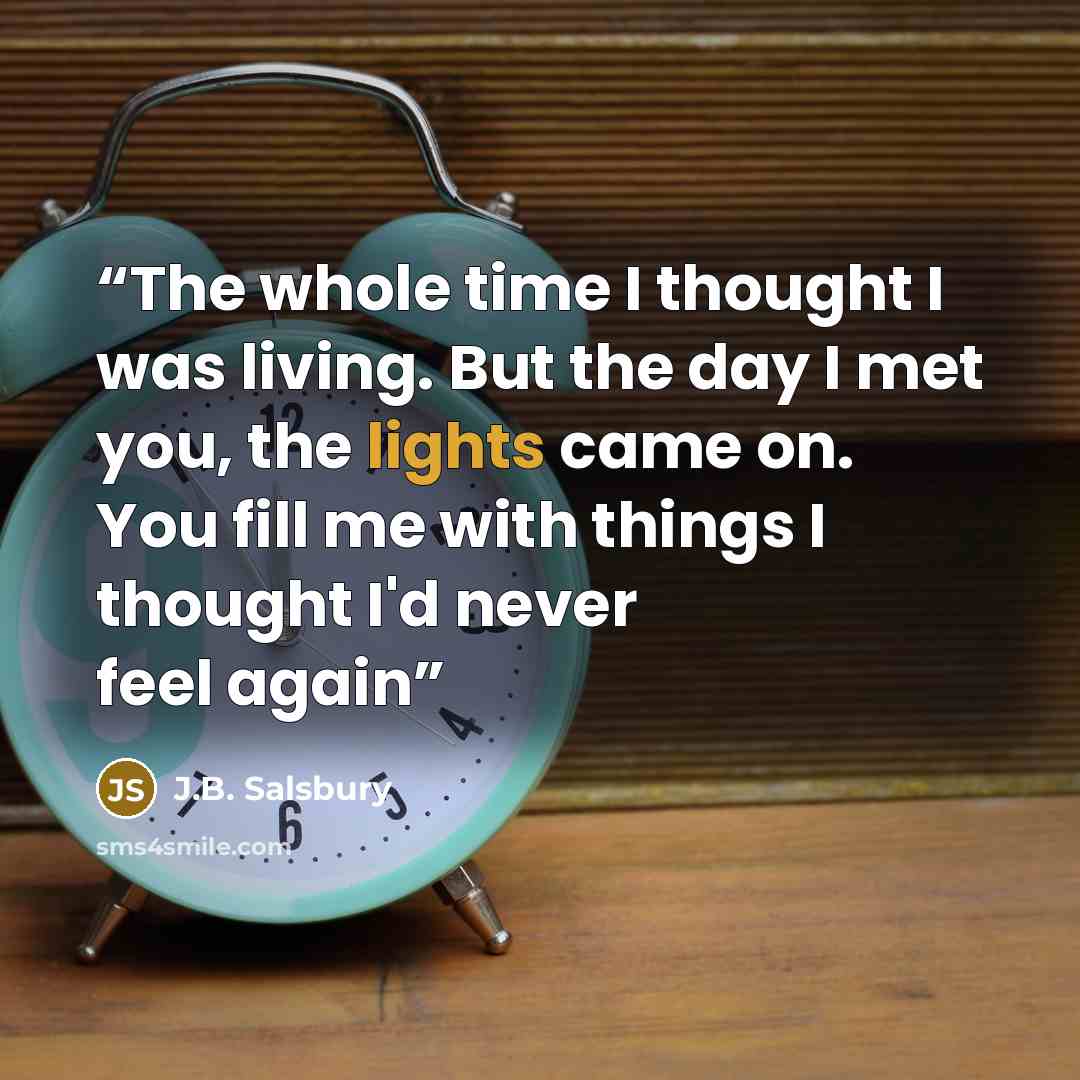 “The whole time I thought I was living. But the day I met you, the lights came on. You fill me with things I thought I'd never feel again” quote by J.B. Salsbury
