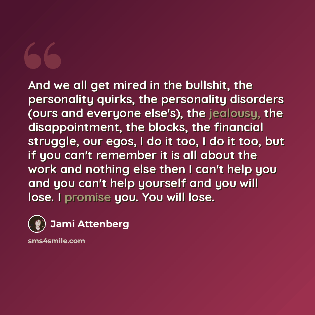 “And we all get mired in the bullshit, the personality quirks, the personality disorders (ours and everyone else's), the jealousy, the disappointment, the blocks, the financial struggle, our egos, I do it too, I do it too, but if you can't remember it is all about the work and nothing else then I…” quote by Jami Attenberg