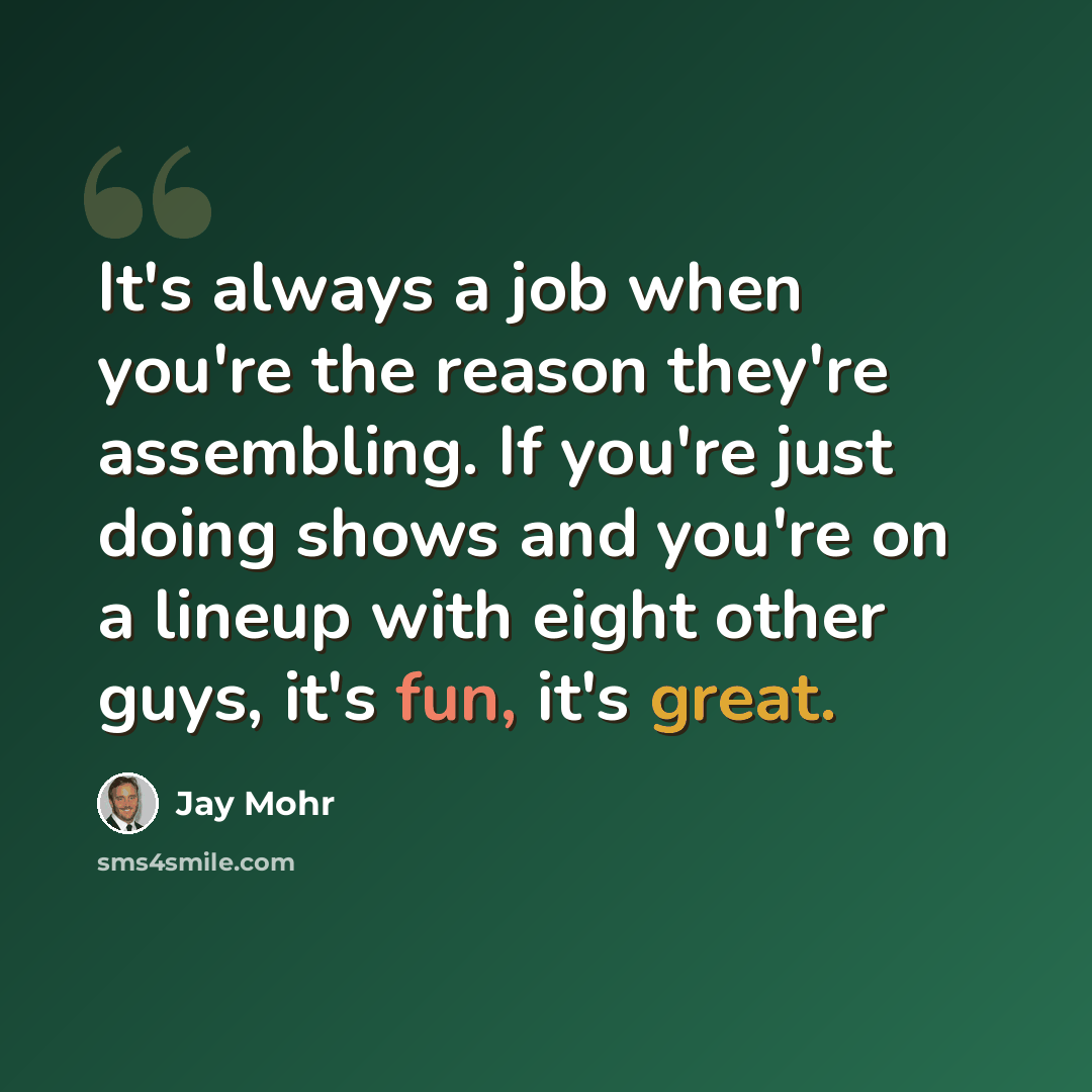 “It's always a job when you're the reason they're assembling. If you're just doing shows and you're on a lineup with eight other guys, it's fun, it's great.” quote by Jay Mohr