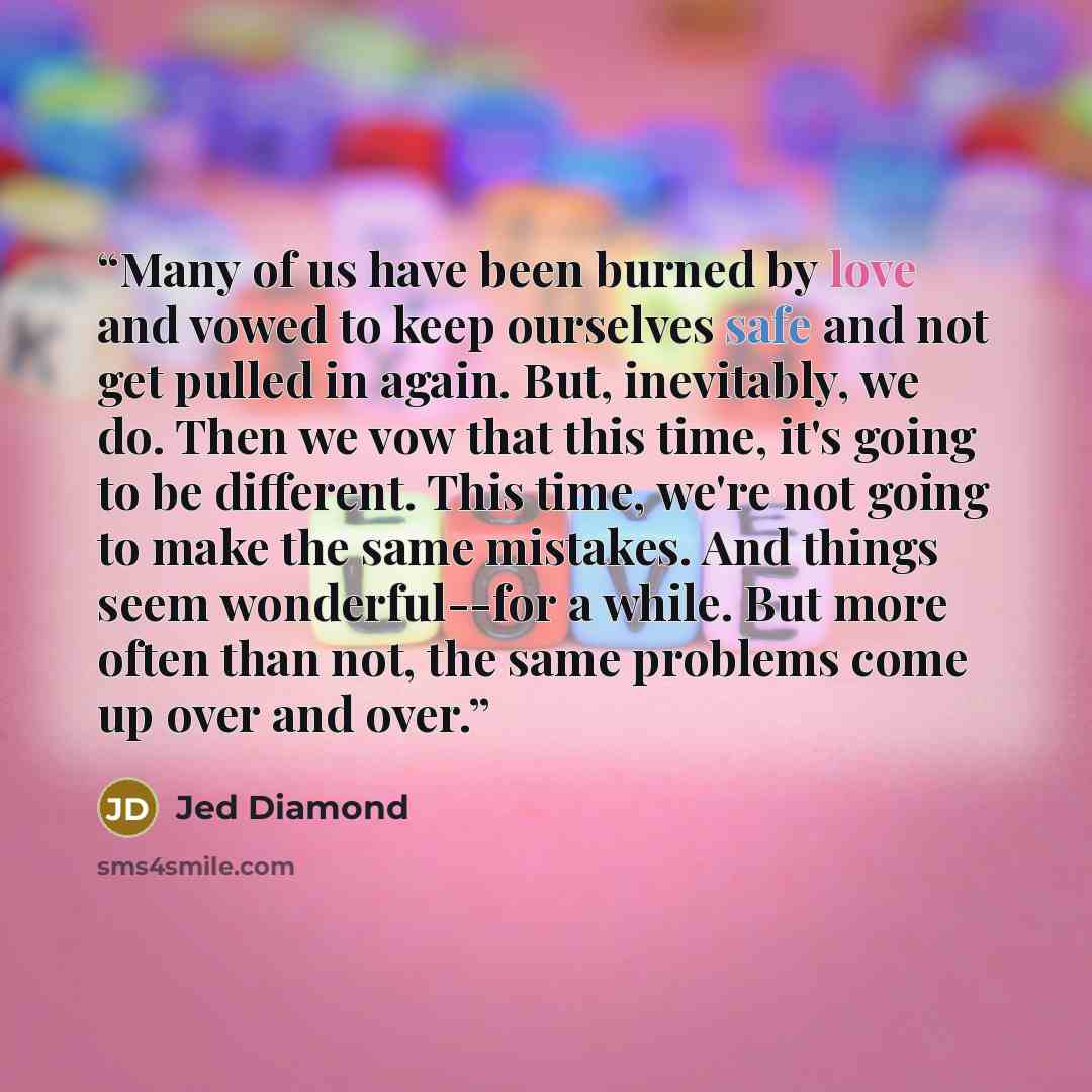 “Many of us have been burned by love and vowed to keep ourselves safe and not get pulled in again. But, inevitably, we do. Then we vow that this time, it's going to be different. This time, we're not going to make the same mistakes. And things seem wonderful--for a while. But more often than not…” quote by Jed Diamond