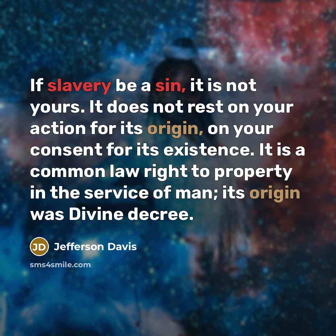“If slavery be a sin, it is not yours. It does not rest on your action for its origin, on your consent for its existence. It is a common law right to property in the service of man; its origin was Divine decree.” quote by Jefferson Davis