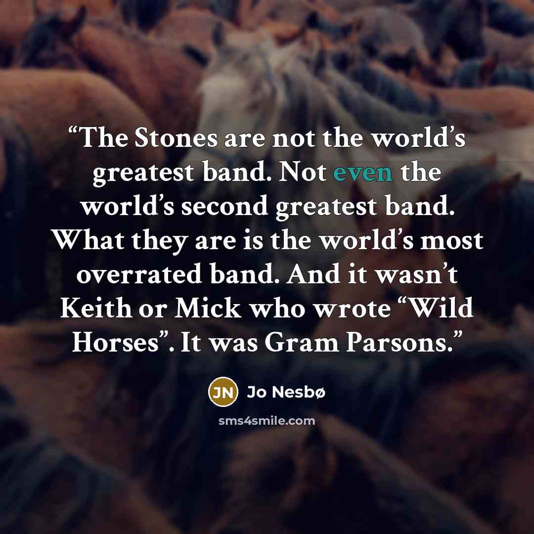“The Stones are not the world’s greatest band. Not even the world’s second greatest band. What they are is the world’s most overrated band. And it wasn’t Keith or Mick who wrote “Wild Horses”. It was Gram Parsons.” quote by Jo Nesbø