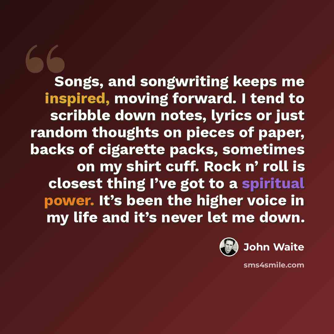 “Songs, and songwriting keeps me inspired, moving forward. I tend to scribble down notes, lyrics or just random thoughts on pieces of paper, backs of cigarette packs, sometimes on my shirt cuff. Rock n’ roll is closest thing I’ve got to a spiritual power. It’s been the higher voice in my life and…” quote by John Waite