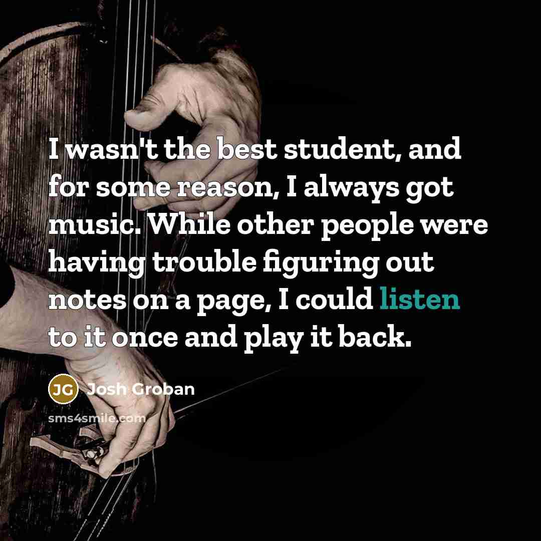 “I wasn't the best student, and for some reason, I always got music. While other people were having trouble figuring out notes on a page, I could listen to it once and play it back.” quote by Josh Groban