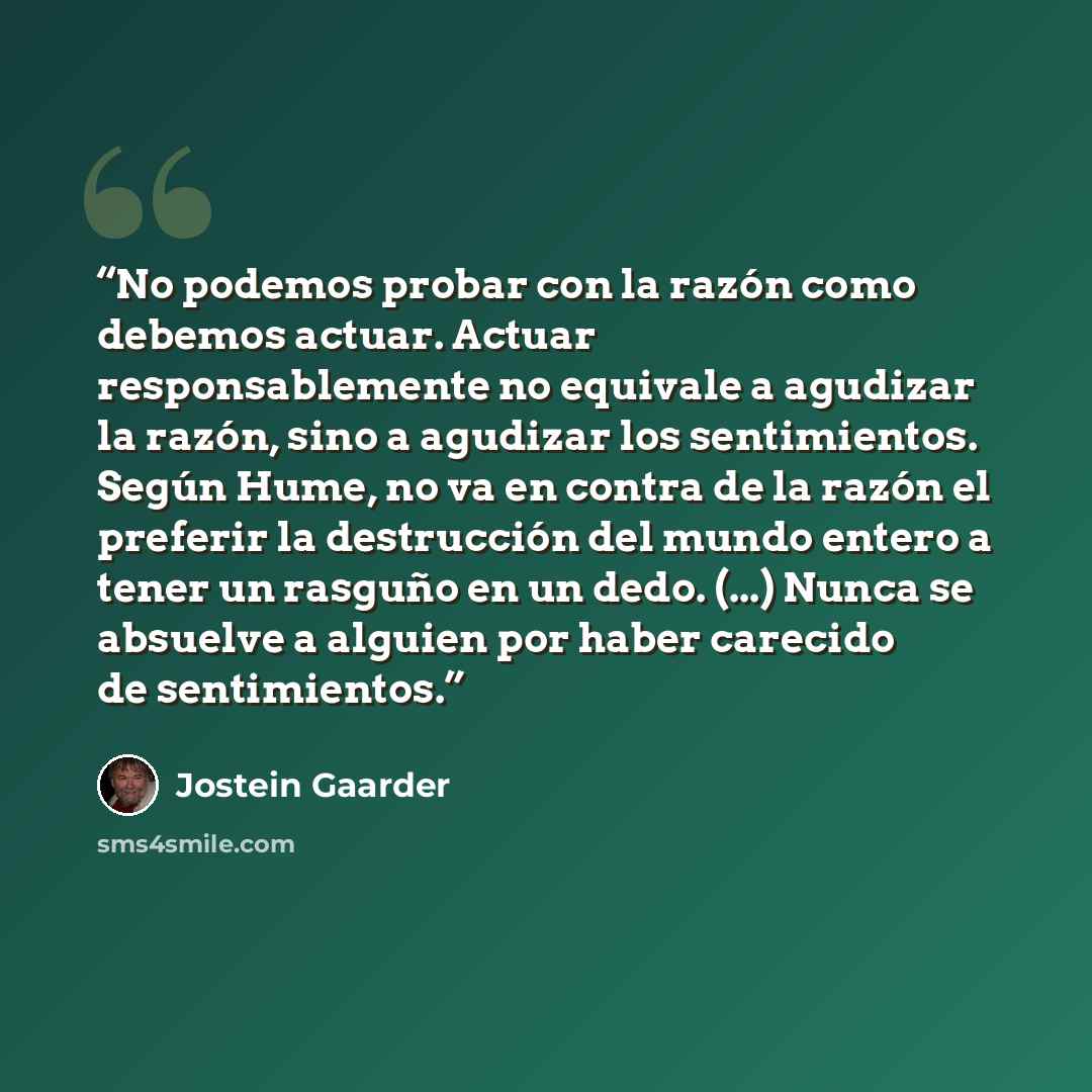 “No podemos probar con la razón como debemos actuar. Actuar responsablemente no equivale a agudizar la razón, sino a agudizar los sentimientos. Según Hume, no va en contra de la razón el preferir la destrucción del mundo entero a tener un rasguño en un dedo. (...) Nunca se absuelve a alguien por…” quote by Jostein Gaarder