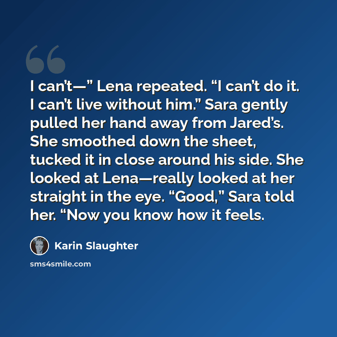 “I can’t—” Lena repeated. “I can’t do it. I can’t live without him.” Sara gently pulled her hand away from Jared’s. She smoothed down the sheet, tucked it in close around his side. She looked at Lena—really looked at her straight in the eye. “Good,” Sara told her. “Now you know how it feels.” quote by Karin Slaughter