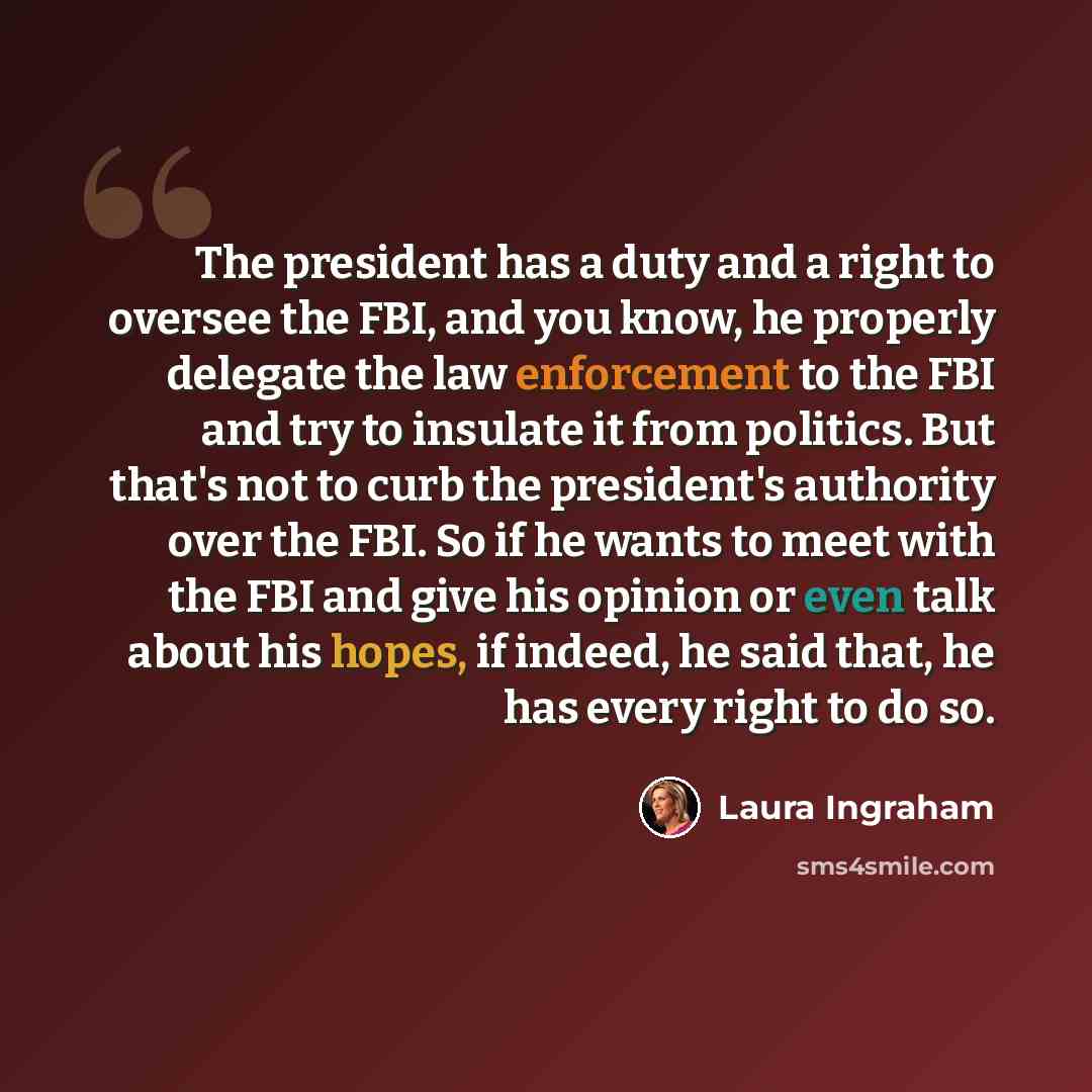 “The president has a duty and a right to oversee the FBI, and you know, he properly delegate the law enforcement to the FBI and try to insulate it from politics. But that's not to curb the president's authority over the FBI. So if he wants to meet with the FBI and give his opinion or even talk…” quote by Laura Ingraham