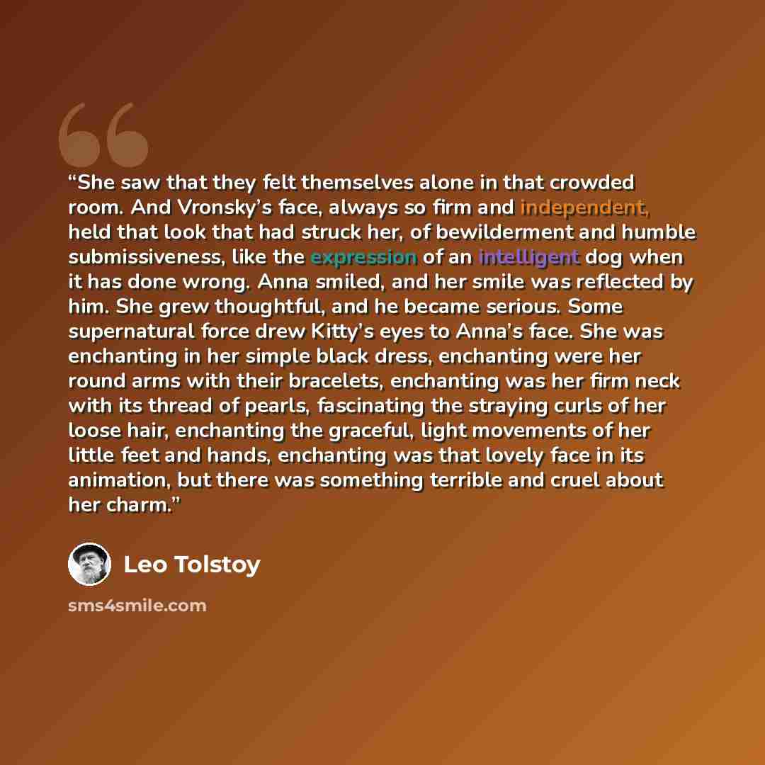 “She saw that they felt themselves alone in that crowded room. And Vronsky’s face, always so firm and independent, held that look that had struck her, of bewilderment and humble submissiveness, like the expression of an intelligent dog when it has done wrong. Anna smiled, and her smile was…” quote by Leo Tolstoy