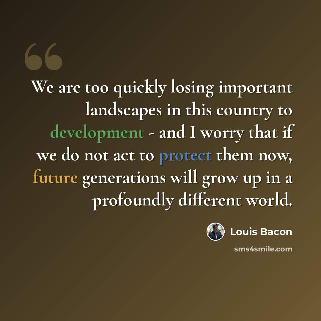 “We are too quickly losing important landscapes in this country to development - and I worry that if we do not act to protect them now, future generations will grow up in a profoundly different world.” quote by Louis Bacon