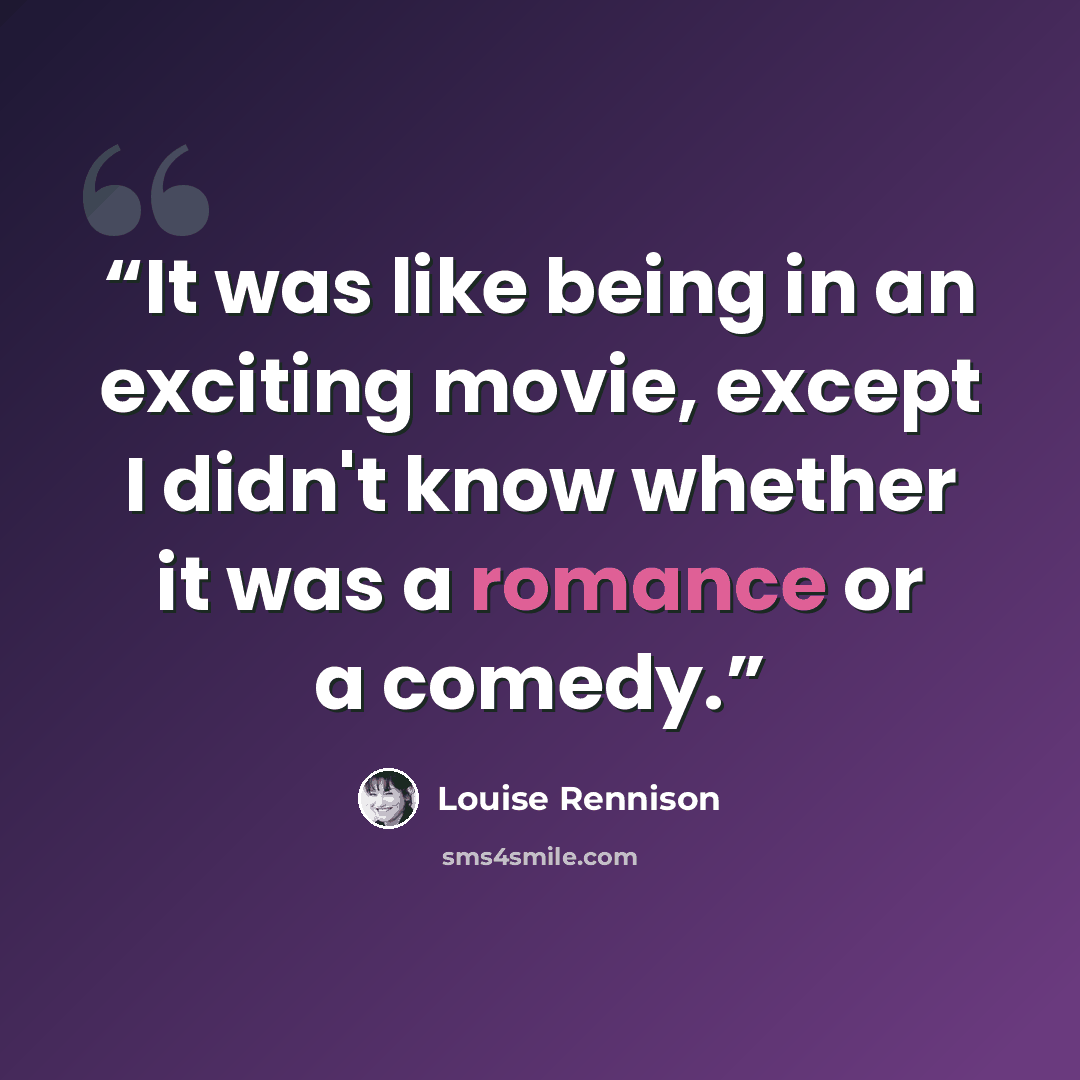 “It was like being in an exciting movie, except I didn't know whether it was a romance or a comedy.” quote by Louise Rennison