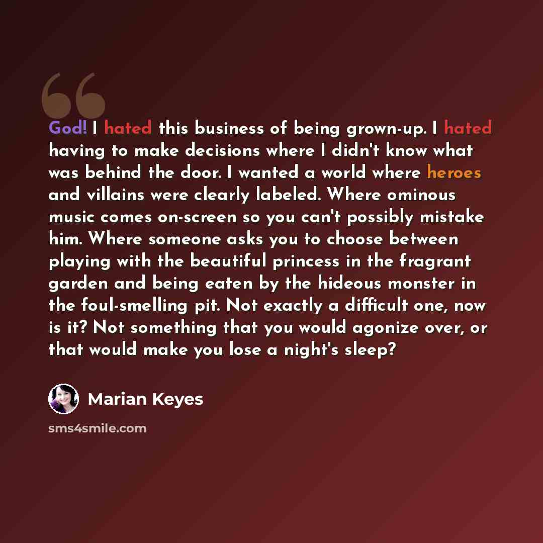 “God! I hated this business of being grown-up. I hated having to make decisions where I didn't know what was behind the door. I wanted a world where heroes and villains were clearly labeled. Where ominous music comes on-screen so you can't possibly mistake him. Where someone asks you to choose…” quote by Marian Keyes