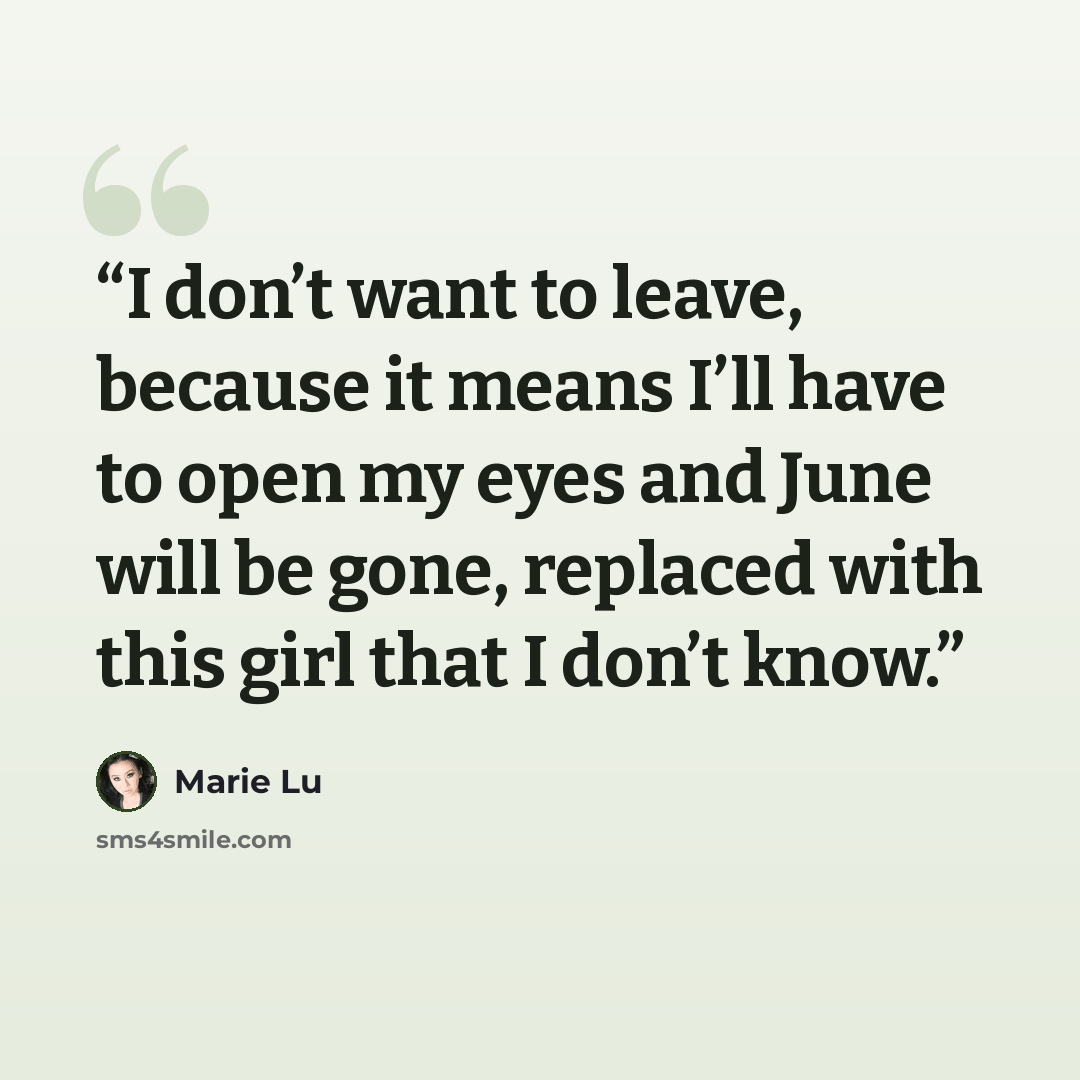 “I don’t want to leave, because it means I’ll have to open my eyes and June will be gone, replaced with this girl that I don’t know.” quote by Marie Lu