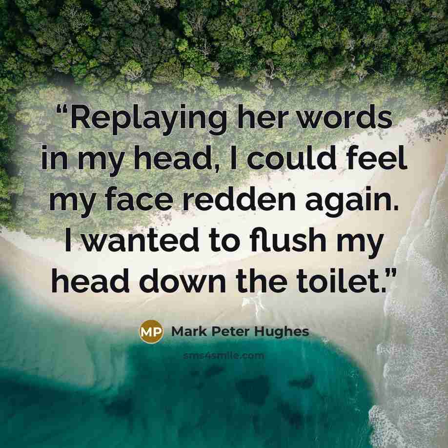 “Replaying her words in my head, I could feel my face redden again. I wanted to flush my head down the toilet.” quote by Mark Peter Hughes