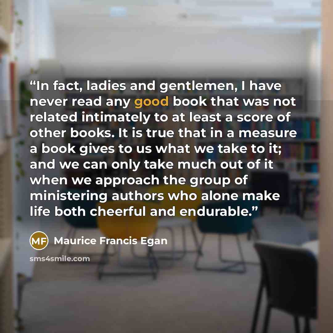 “In fact, ladies and gentlemen, I have never read any good book that was not related intimately to at least a score of other books. It is true that in a measure a book gives to us what we take to it; and we can only take much out of it when we approach the group of ministering authors who alone…” quote by Maurice Francis Egan