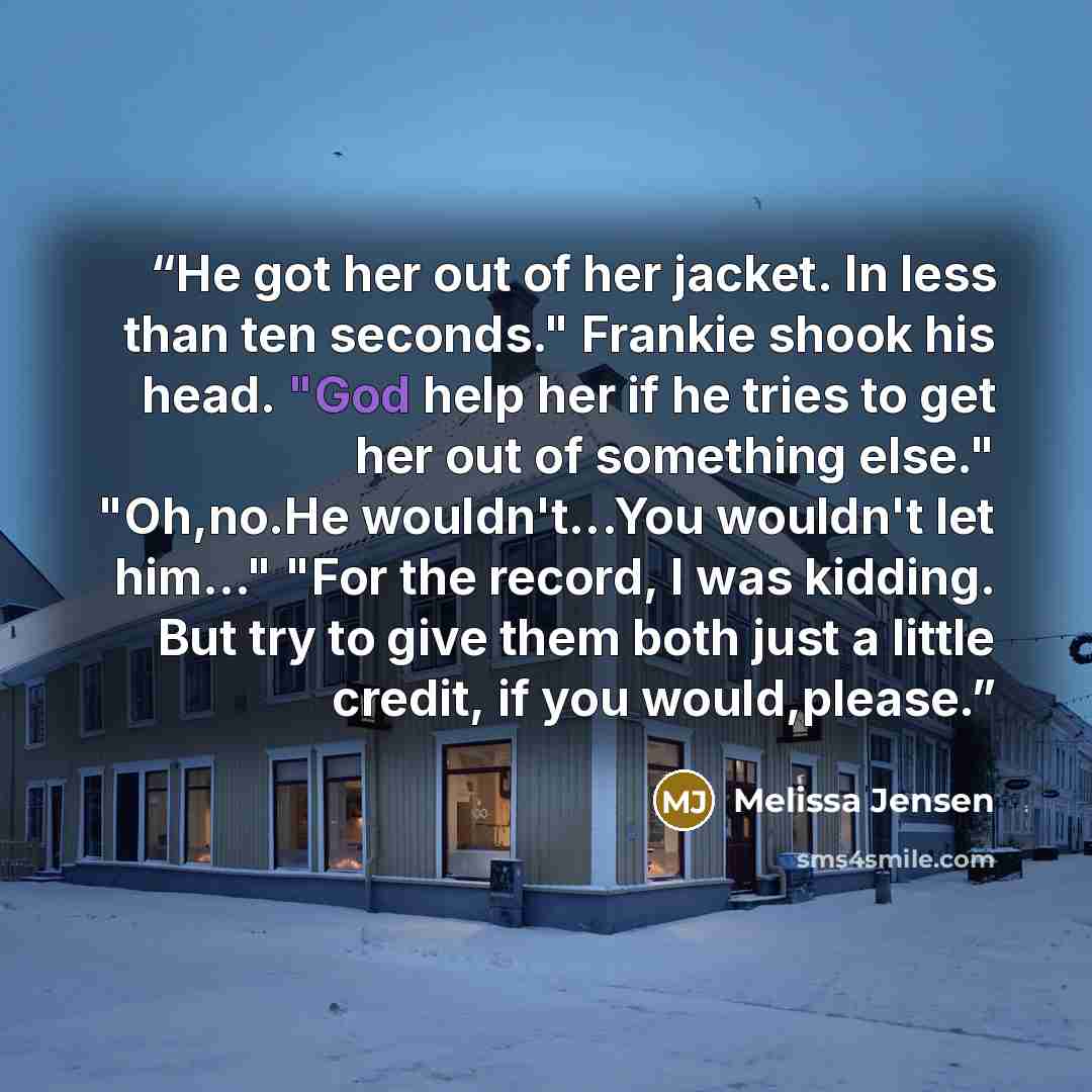 “He got her out of her jacket. In less than ten seconds." Frankie shook his head. "God help her if he tries to get her out of something else." "Oh,no.He wouldn't...You wouldn't let him..." "For the record, I was kidding. But try to give them both just a little credit, if you would,please.” quote by Melissa Jensen