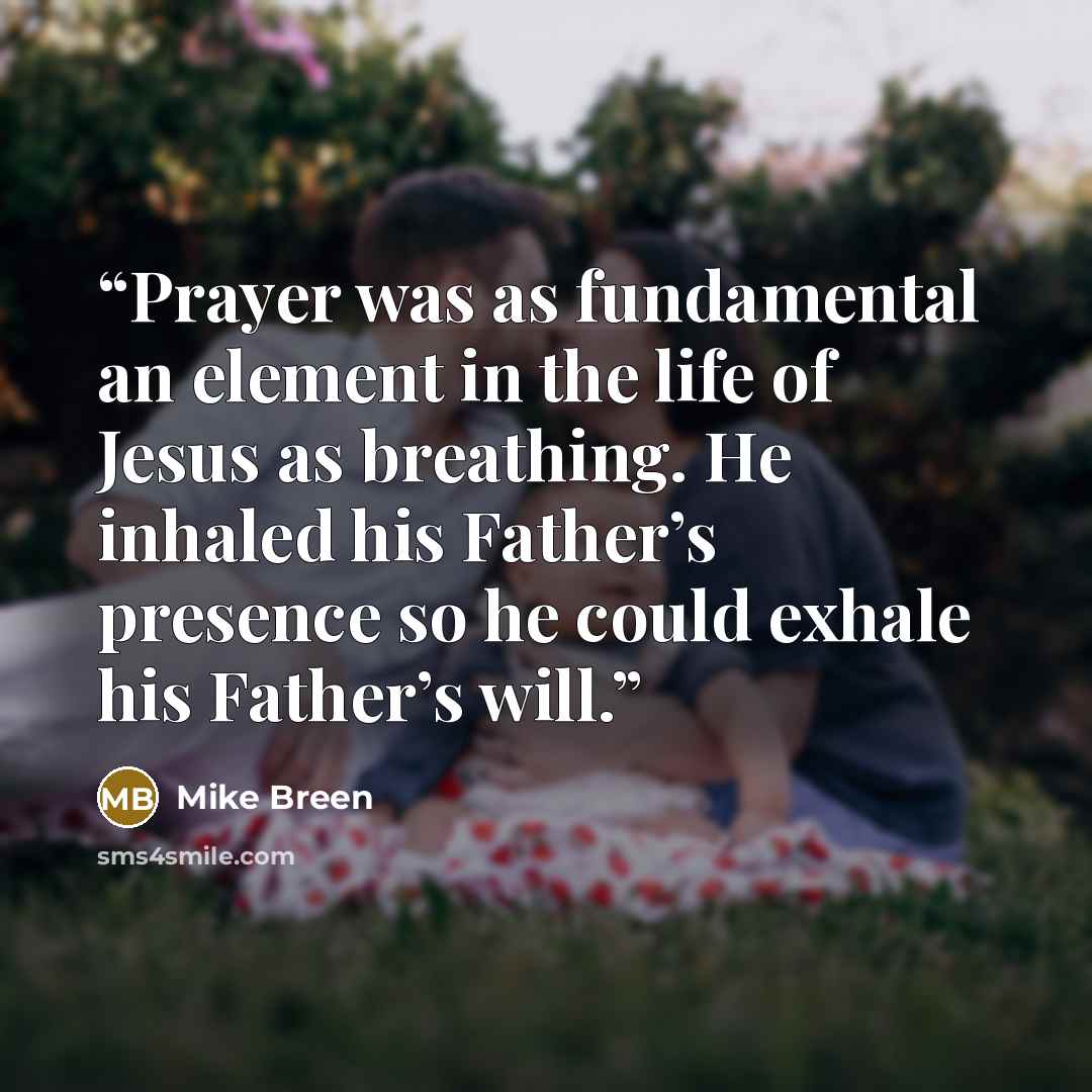“Prayer was as fundamental an element in the life of Jesus as breathing. He inhaled his Father’s presence so he could exhale his Father’s will.” quote by Mike Breen