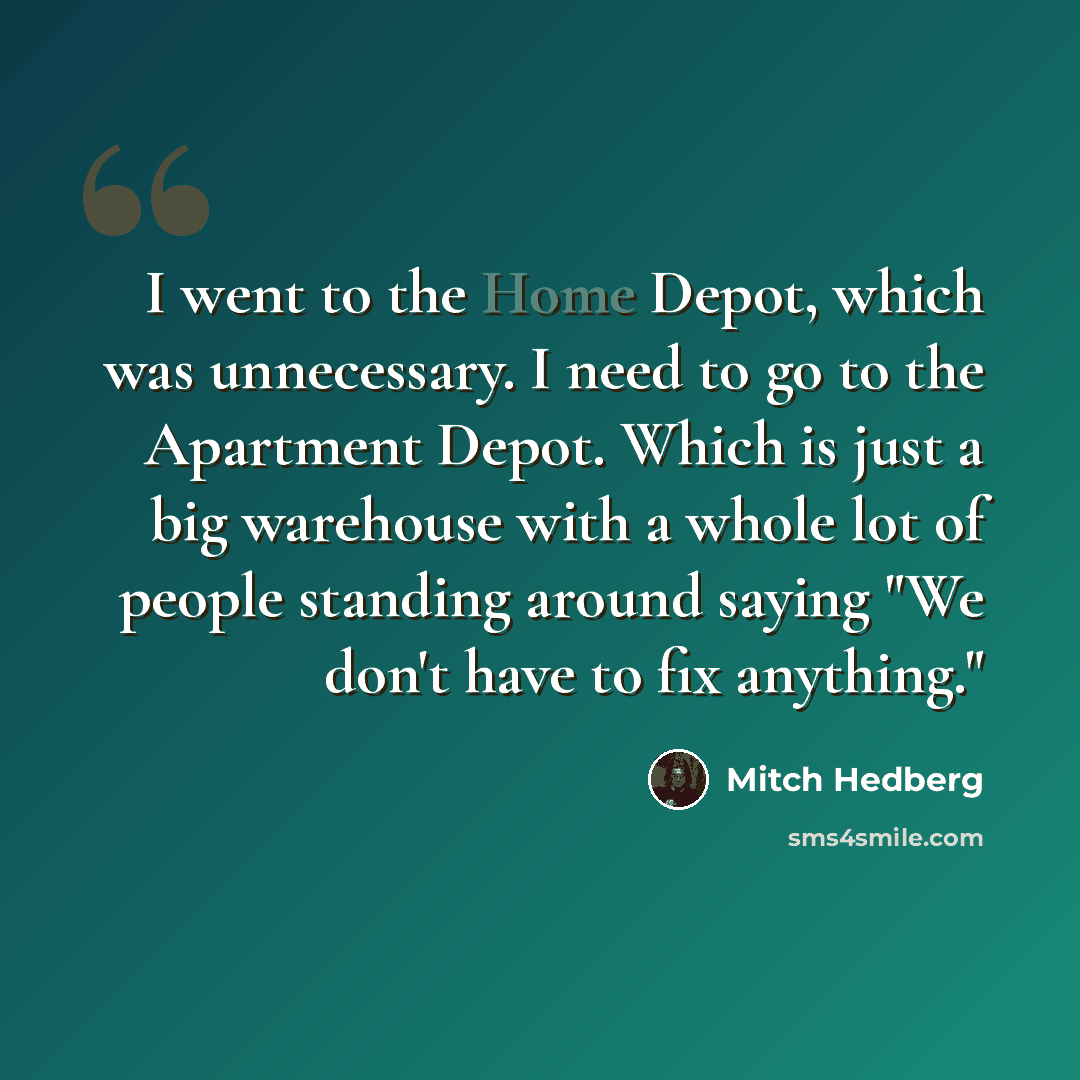 “I went to the Home Depot, which was unnecessary. I need to go to the Apartment Depot. Which is just a big warehouse with a whole lot of people standing around saying "We don't have to fix anything."” quote by Mitch Hedberg