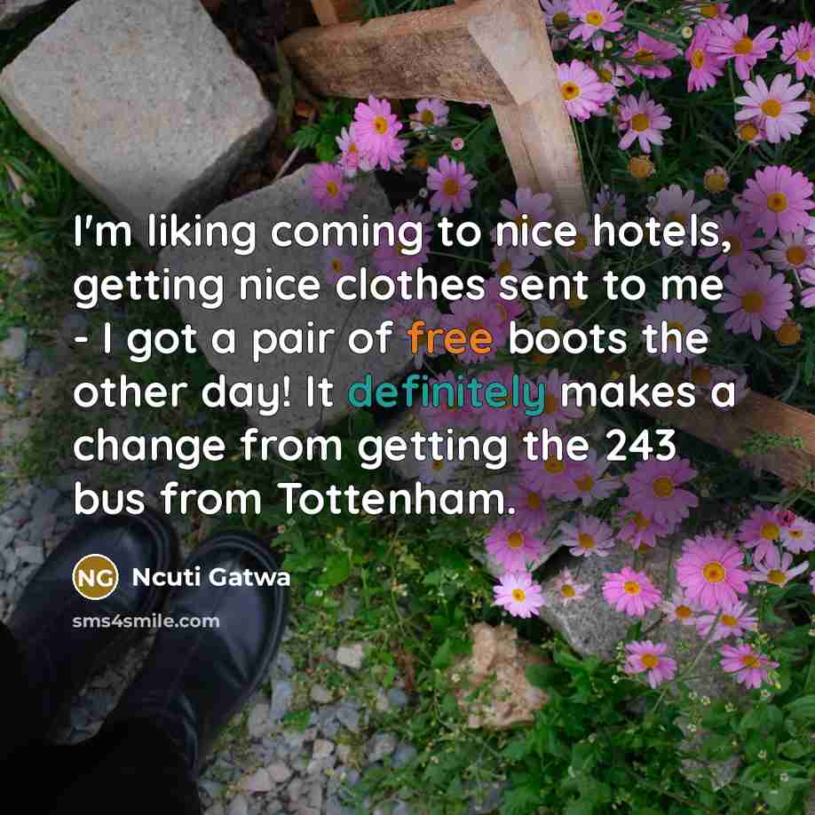 “I'm liking coming to nice hotels, getting nice clothes sent to me - I got a pair of free boots the other day! It definitely makes a change from getting the 243 bus from Tottenham.” quote by Ncuti Gatwa