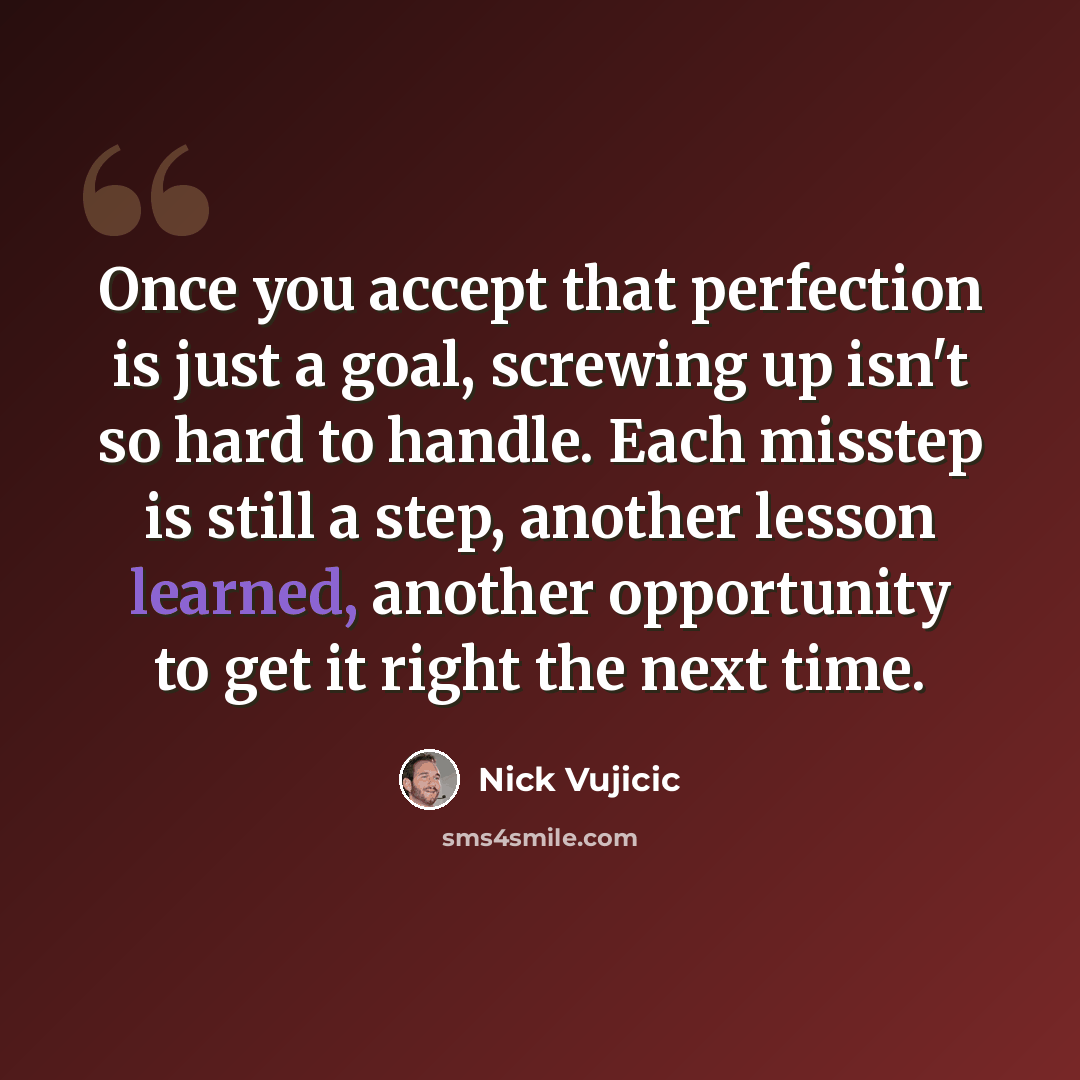 “Once you accept that perfection is just a goal, screwing up isn't so hard to handle. Each misstep is still a step, another lesson learned, another opportunity to get it right the next time.” quote by Nick Vujicic
