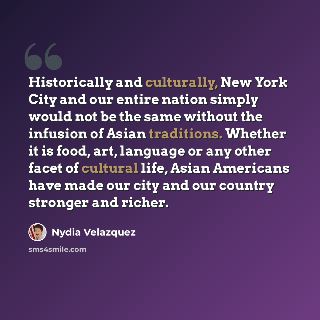 “Historically and culturally, New York City and our entire nation simply would not be the same without the infusion of Asian traditions. Whether it is food, art, language or any other facet of cultural life, Asian Americans have made our city and our country stronger and richer.” quote by Nydia Velazquez