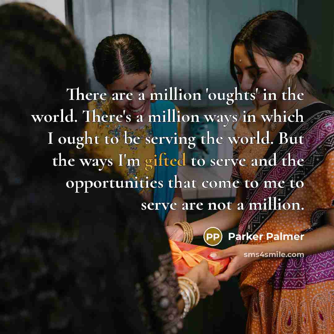 “There are a million 'oughts' in the world. There's a million ways in which I ought to be serving the world. But the ways I'm gifted to serve and the opportunities that come to me to serve are not a million.” quote by Parker Palmer