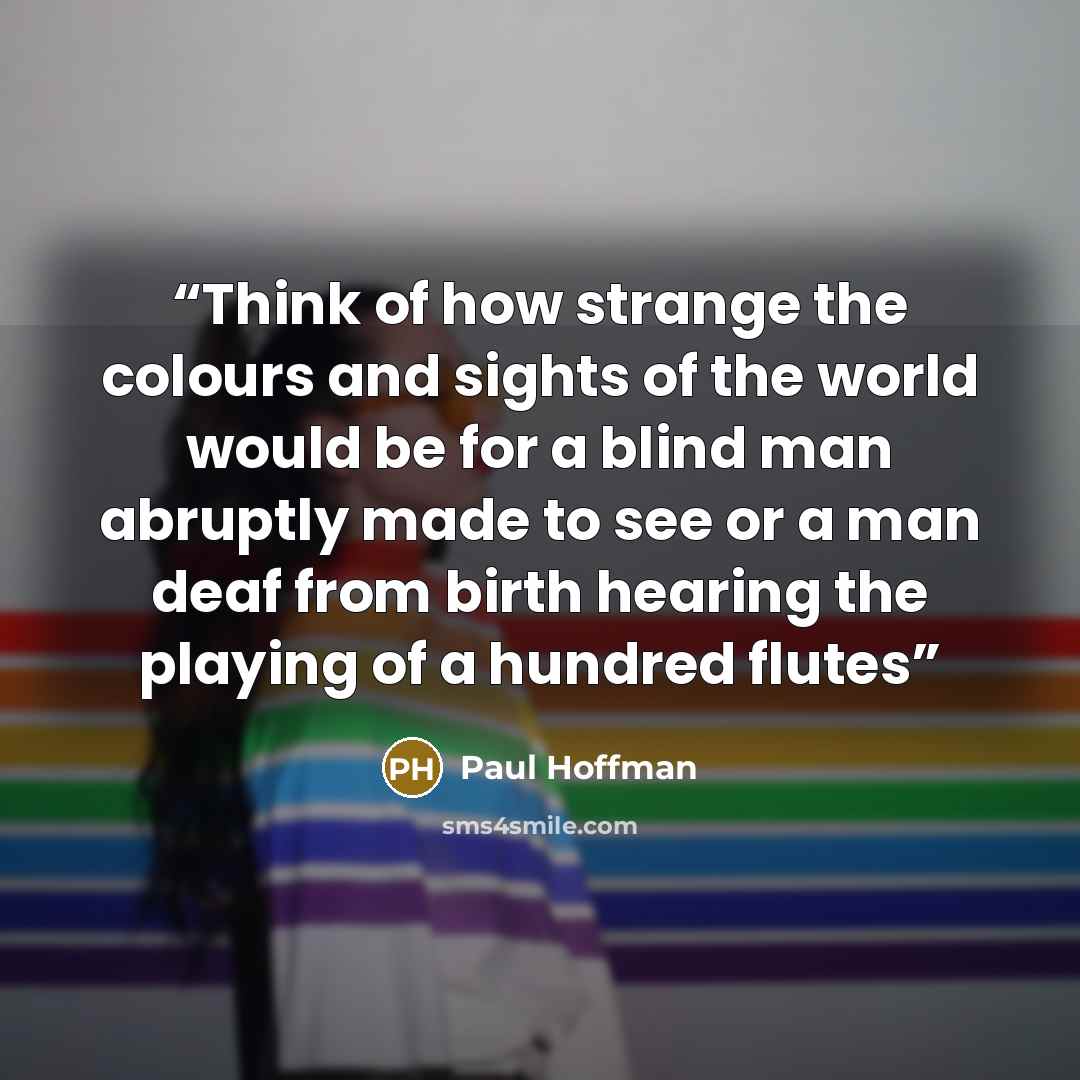 “Think of how strange the colours and sights of the world would be for a blind man abruptly made to see or a man deaf from birth hearing the playing of a hundred flutes” quote by Paul Hoffman