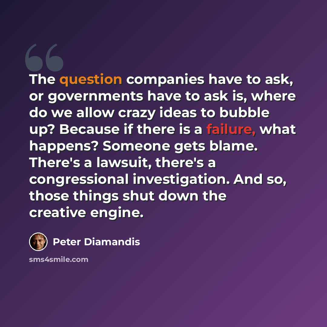 “The question companies have to ask, or governments have to ask is, where do we allow crazy ideas to bubble up? Because if there is a failure, what happens? Someone gets blame. There's a lawsuit, there's a congressional investigation. And so, those things shut down the creative engine.” quote by Peter Diamandis