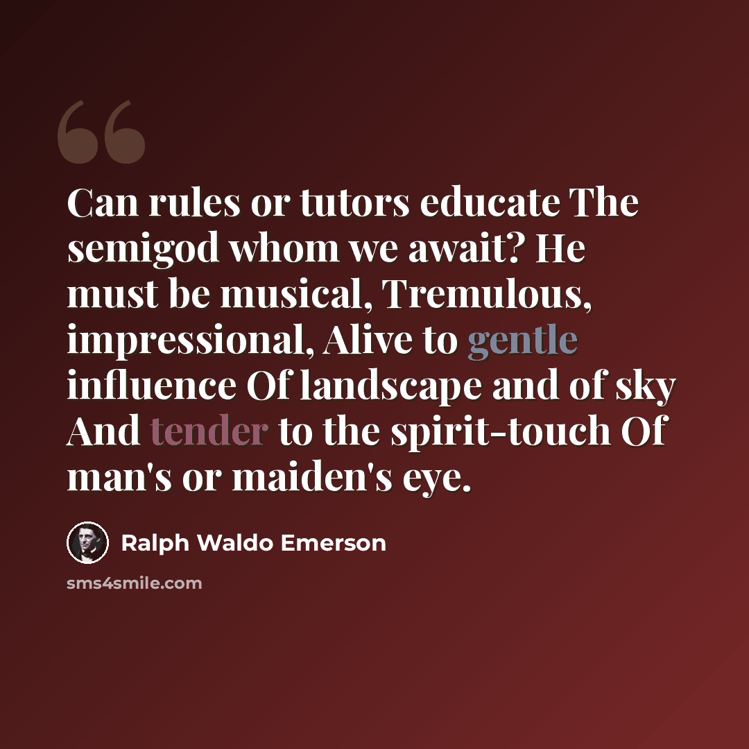 “Can rules or tutors educate The semigod whom we await? He must be musical, Tremulous, impressional, Alive to gentle influence Of landscape and of sky And tender to the spirit-touch Of man's or maiden's eye.” quote by Ralph Waldo Emerson