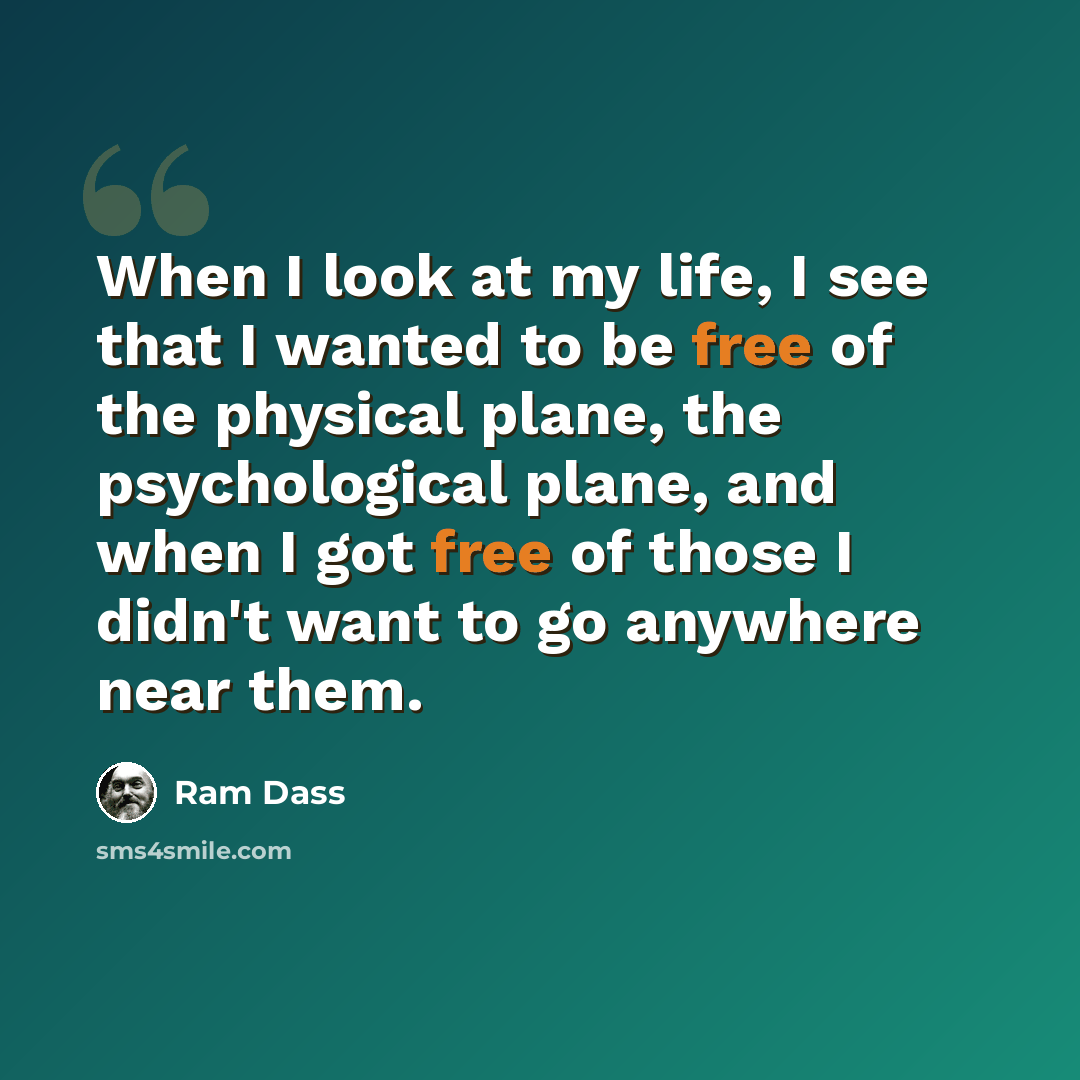 “When I look at my life, I see that I wanted to be free of the physical plane, the psychological plane, and when I got free of those I didn't want to go anywhere near them.” quote by Ram Dass
