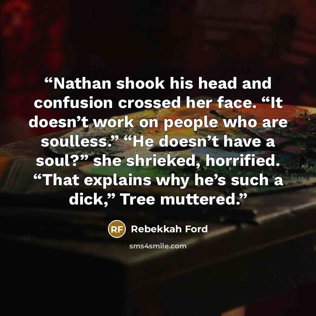 “Nathan shook his head and confusion crossed her face. “It doesn’t work on people who are soulless.” “He doesn’t have a soul?” she shrieked, horrified. “That explains why he’s such a dick,” Tree muttered.” quote by Rebekkah Ford