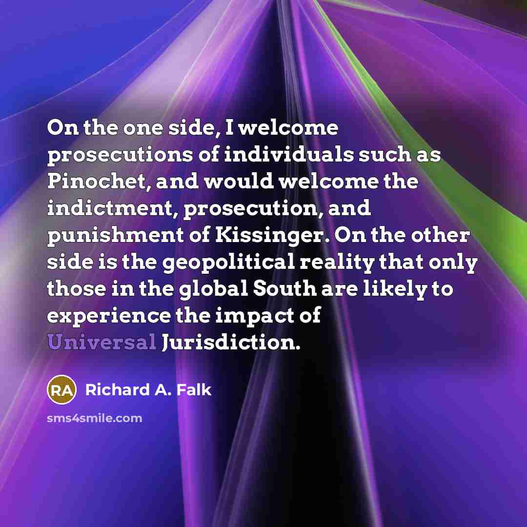 “On the one side, I welcome prosecutions of individuals such as Pinochet, and would welcome the indictment, prosecution, and punishment of Kissinger. On the other side is the geopolitical reality that only those in the global South are likely to experience the impact of Universal Jurisdiction.” quote by Richard A. Falk