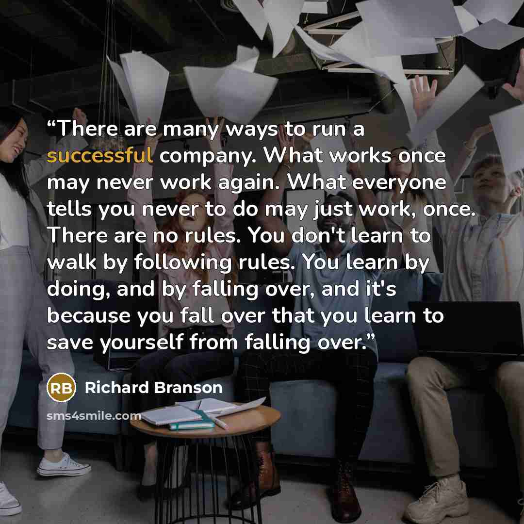 “There are many ways to run a successful company. What works once may never work again. What everyone tells you never to do may just work, once. There are no rules. You don't learn to walk by following rules. You learn by doing, and by falling over, and it's because you fall over that you learn to…” quote by Richard Branson