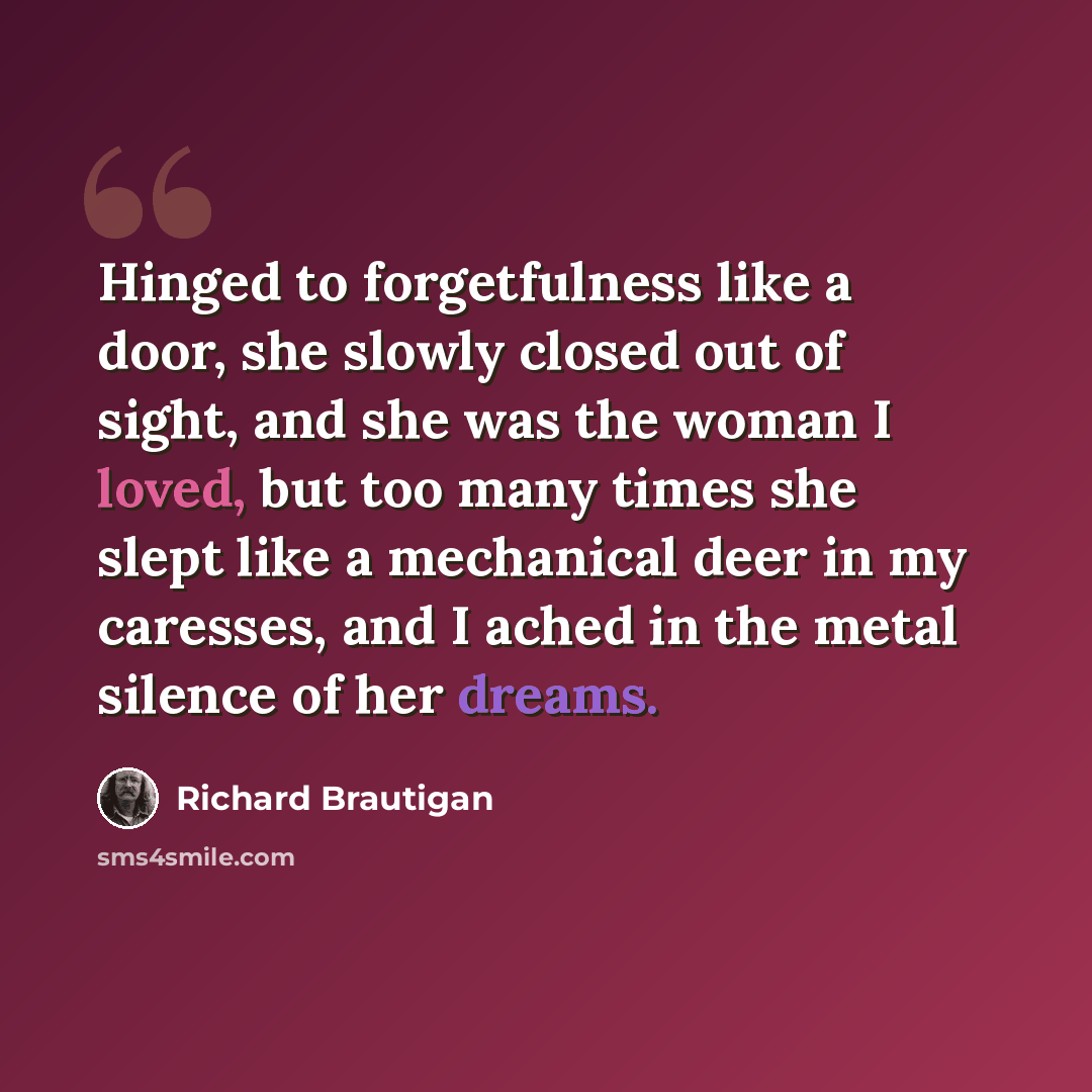 “Hinged to forgetfulness like a door, she slowly closed out of sight, and she was the woman I loved, but too many times she slept like a mechanical deer in my caresses, and I ached in the metal silence of her dreams.” quote by Richard Brautigan