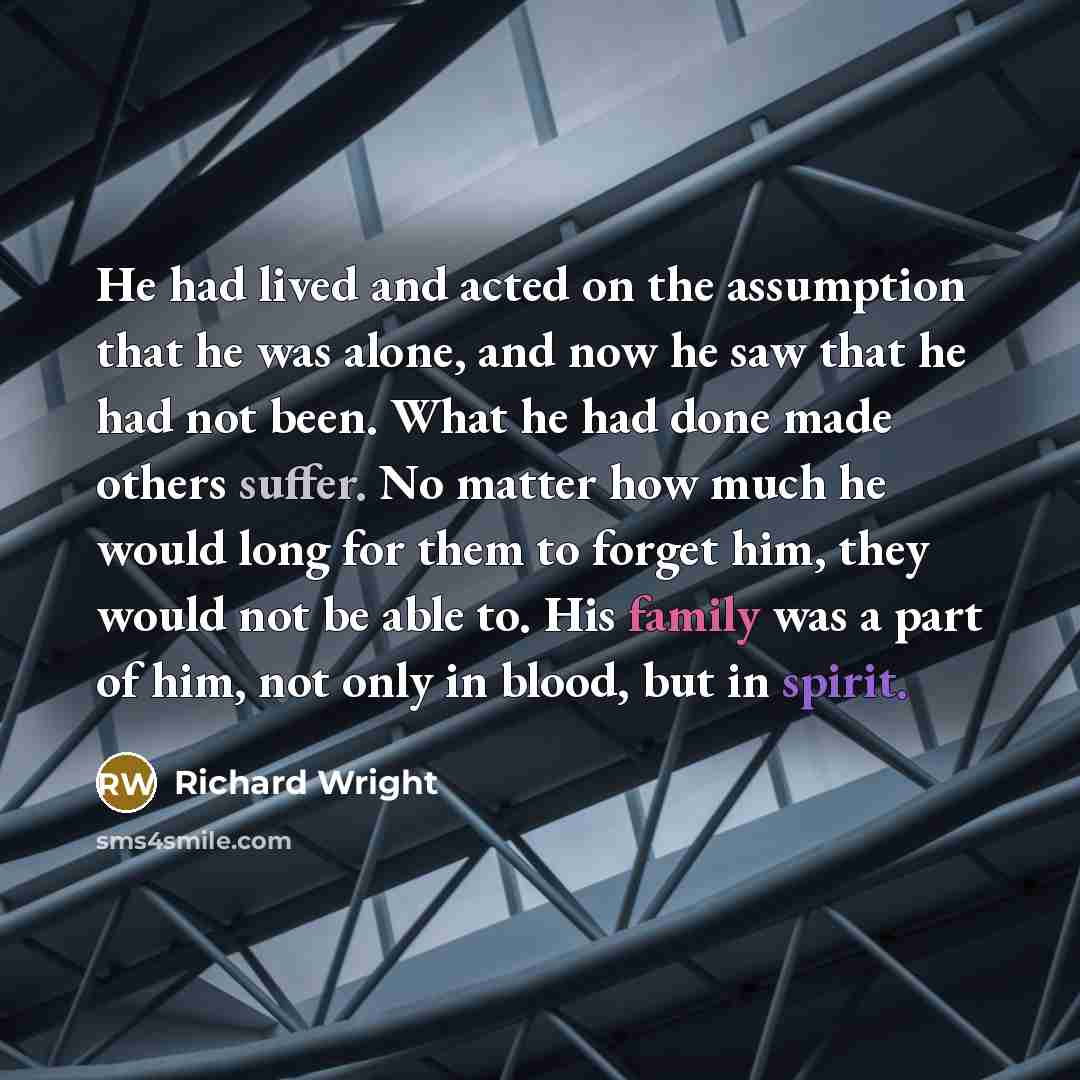 “He had lived and acted on the assumption that he was alone, and now he saw that he had not been. What he had done made others suffer. No matter how much he would long for them to forget him, they would not be able to. His family was a part of him, not only in blood, but in spirit.” quote by Richard Wright