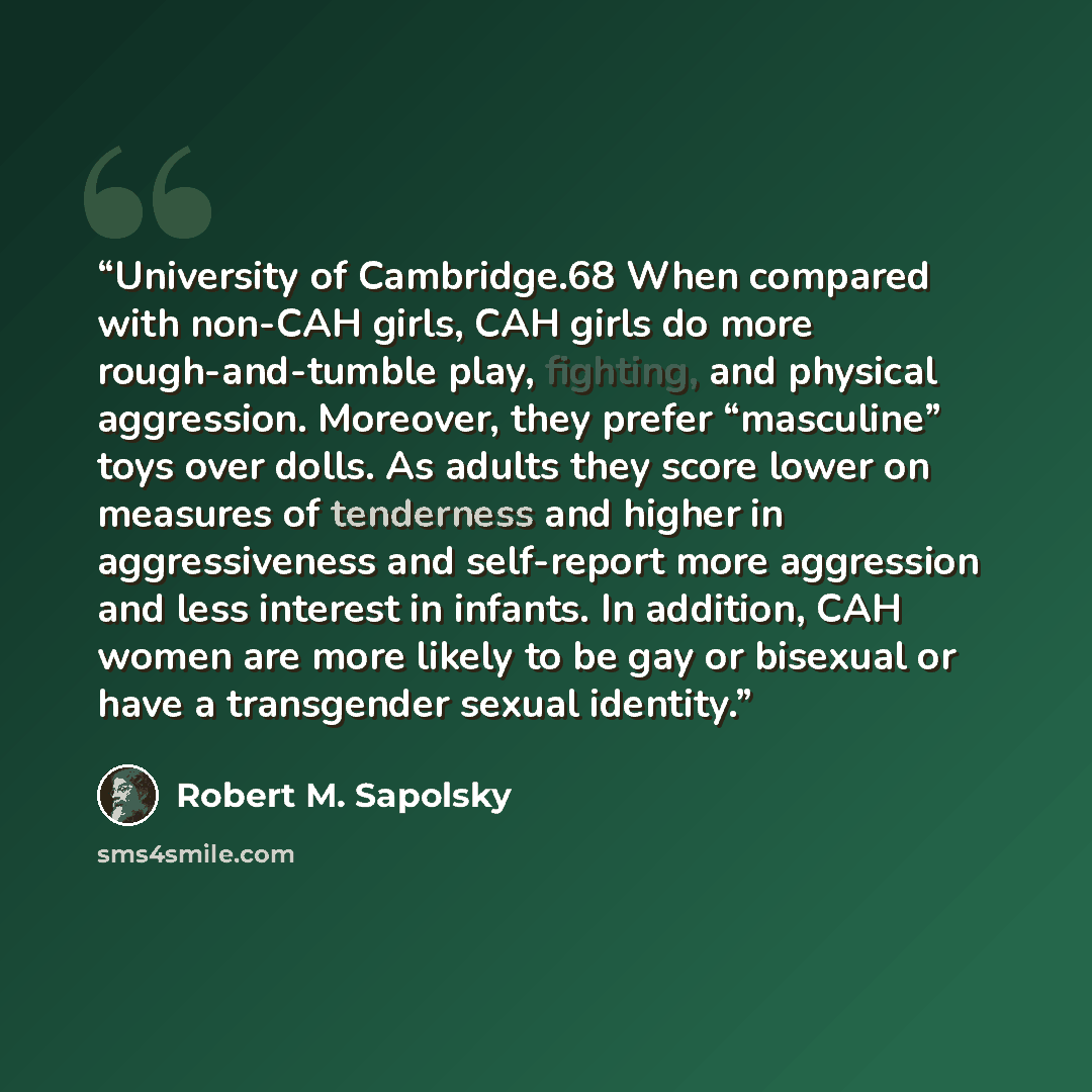 “University of Cambridge.68 When compared with non-CAH girls, CAH girls do more rough-and-tumble play, fighting, and physical aggression. Moreover, they prefer “masculine” toys over dolls. As adults they score lower on measures of tenderness and higher in aggressiveness and self-report more…” quote by Robert M. Sapolsky