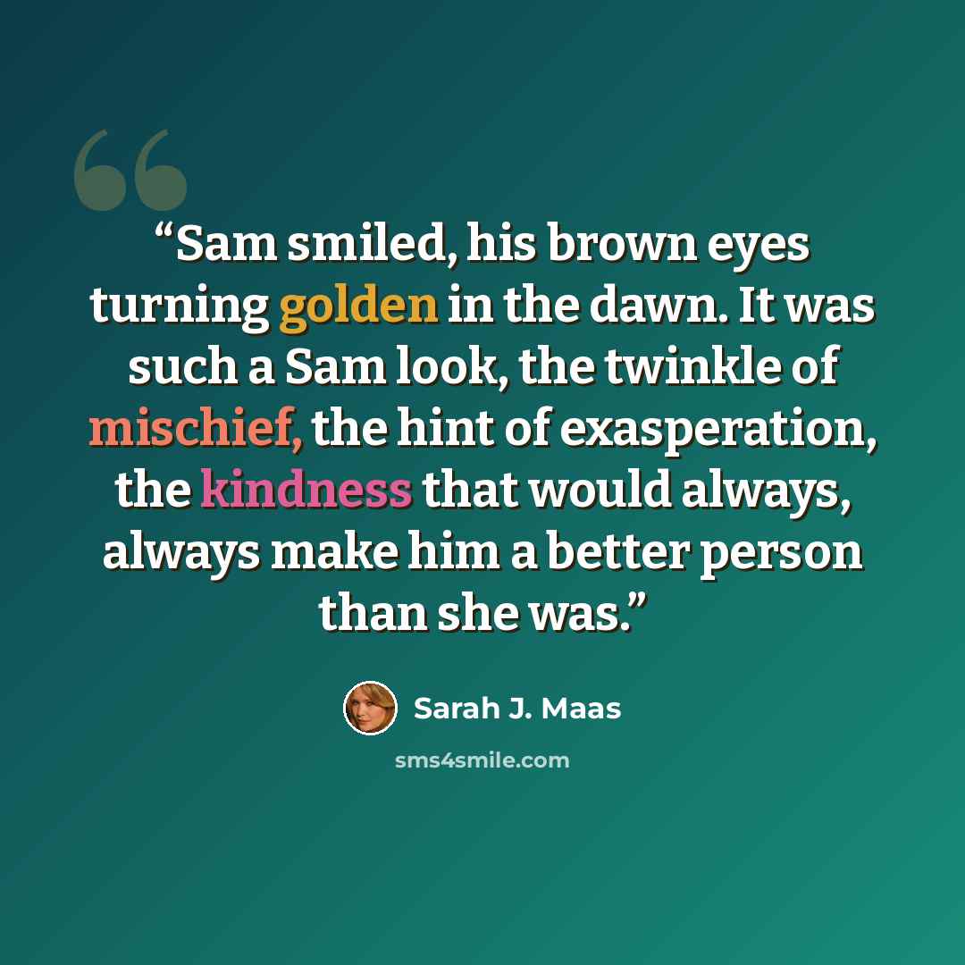 “Sam smiled, his brown eyes turning golden in the dawn. It was such a Sam look, the twinkle of mischief, the hint of exasperation, the kindness that would always, always make him a better person than she was.” quote by Sarah J. Maas