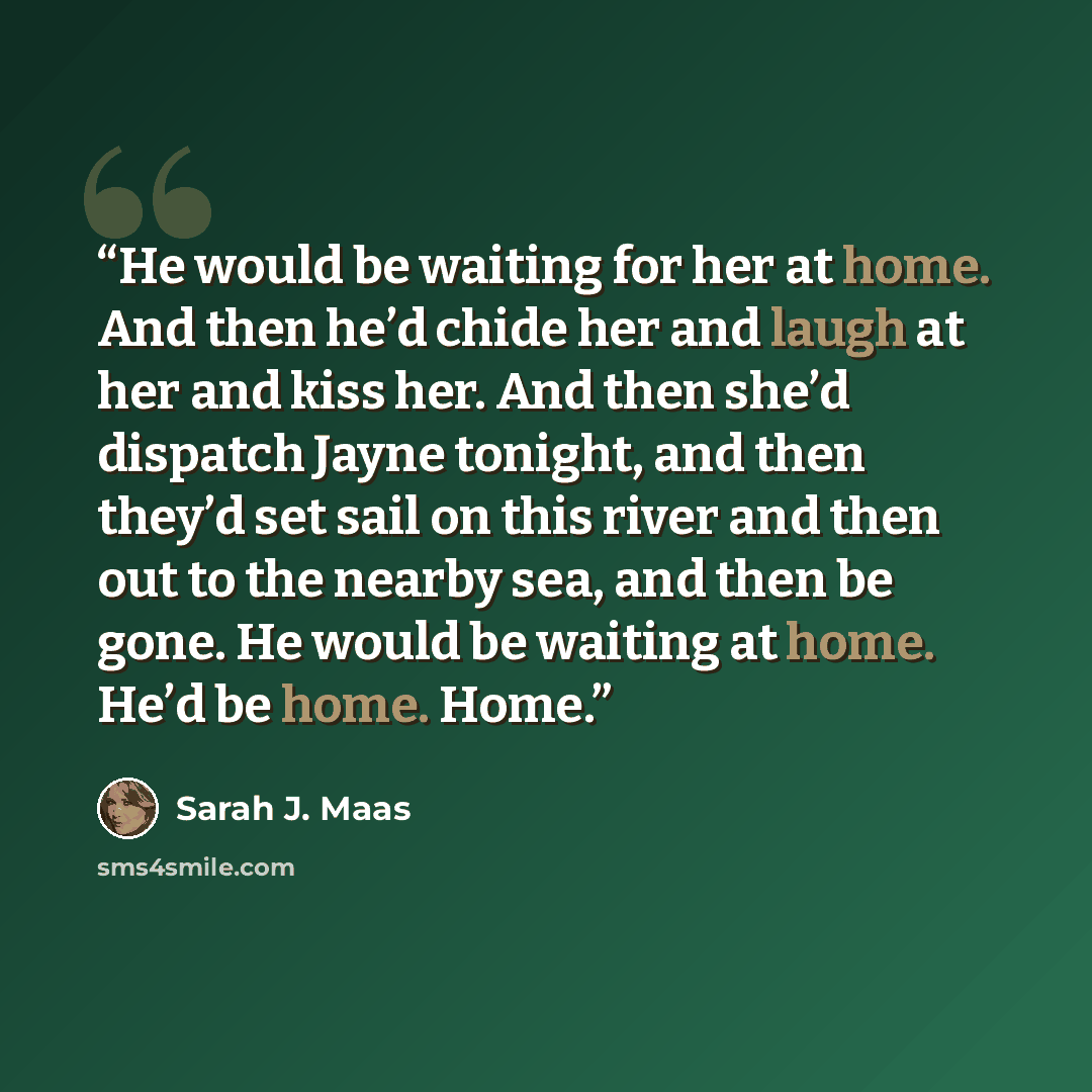 “He would be waiting for her at home. And then he’d chide her and laugh at her and kiss her. And then she’d dispatch Jayne tonight, and then they’d set sail on this river and then out to the nearby sea, and then be gone. He would be waiting at home. He’d be home. Home.” quote by Sarah J. Maas