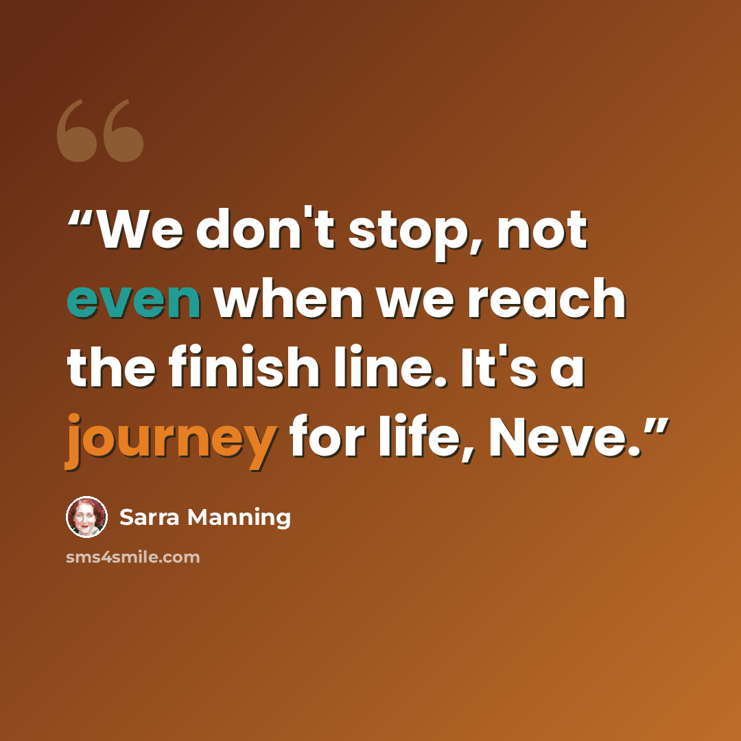 “We don't stop, not even when we reach the finish line. It's a journey for life, Neve.” quote by Sarra Manning