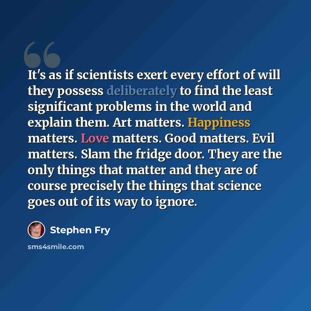 “It's as if scientists exert every effort of will they possess deliberately to find the least significant problems in the world and explain them. Art matters. Happiness matters. Love matters. Good matters. Evil matters. Slam the fridge door. They are the only things that matter and they are of…” quote by Stephen Fry