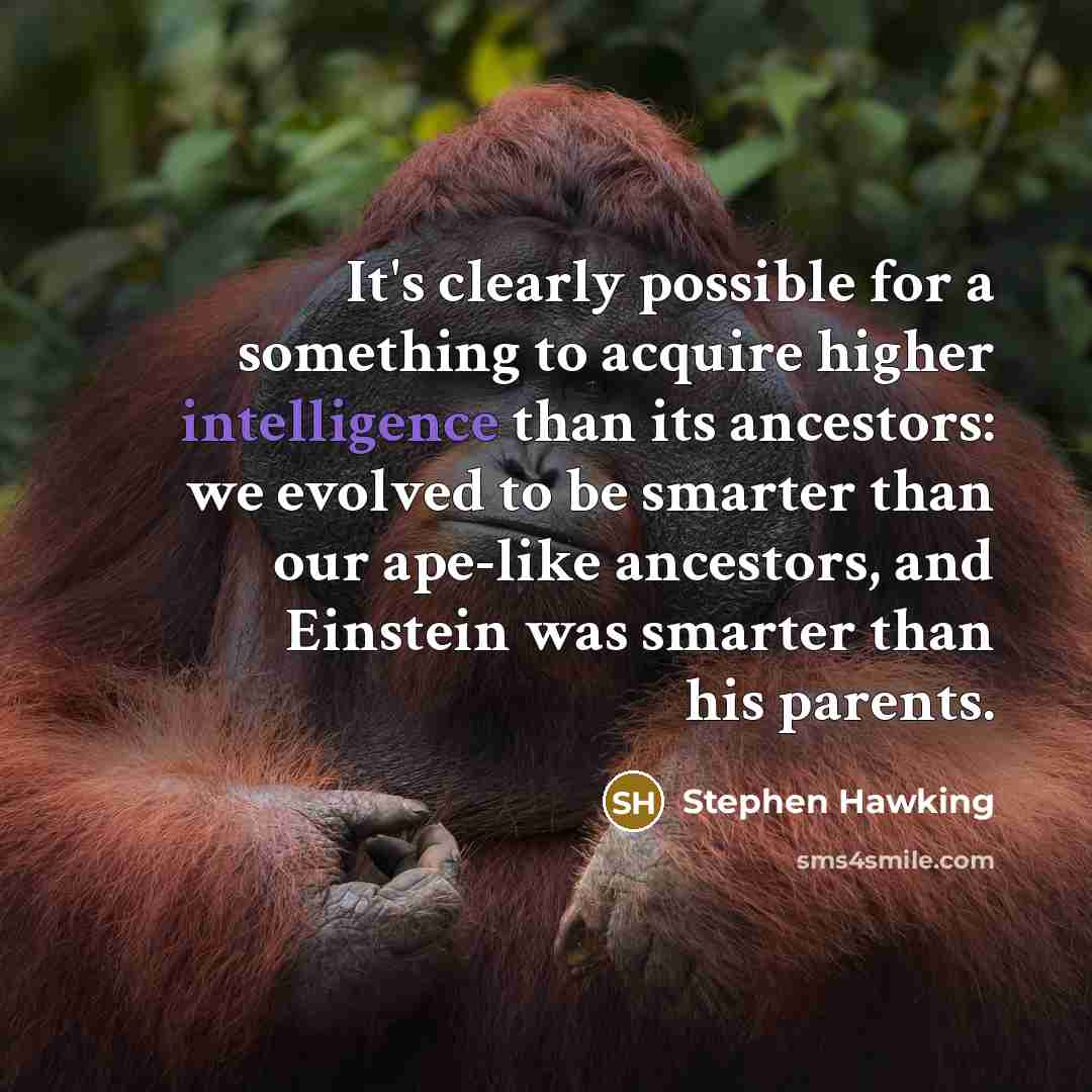 “It's clearly possible for a something to acquire higher intelligence than its ancestors: we evolved to be smarter than our ape-like ancestors, and Einstein was smarter than his parents.” quote by Stephen Hawking