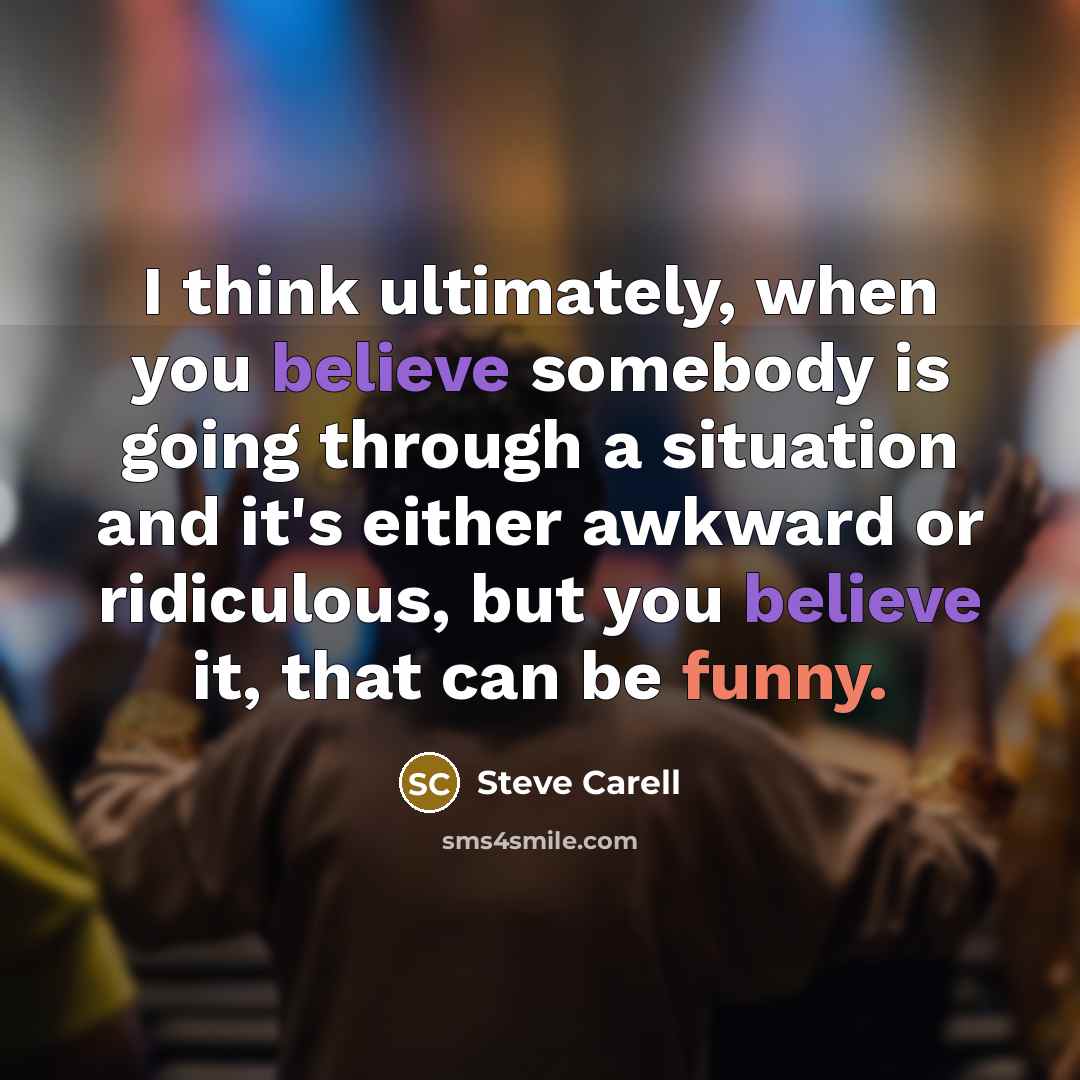 “I think ultimately, when you believe somebody is going through a situation and it's either awkward or ridiculous, but you believe it, that can be funny.” quote by Steve Carell