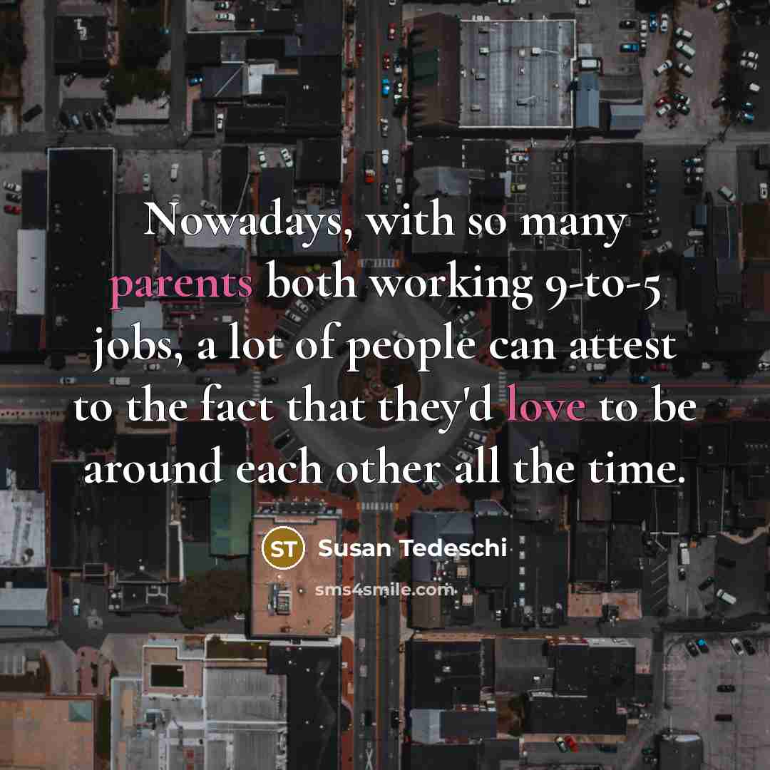“Nowadays, with so many parents both working 9-to-5 jobs, a lot of people can attest to the fact that they'd love to be around each other all the time.” quote by Susan Tedeschi