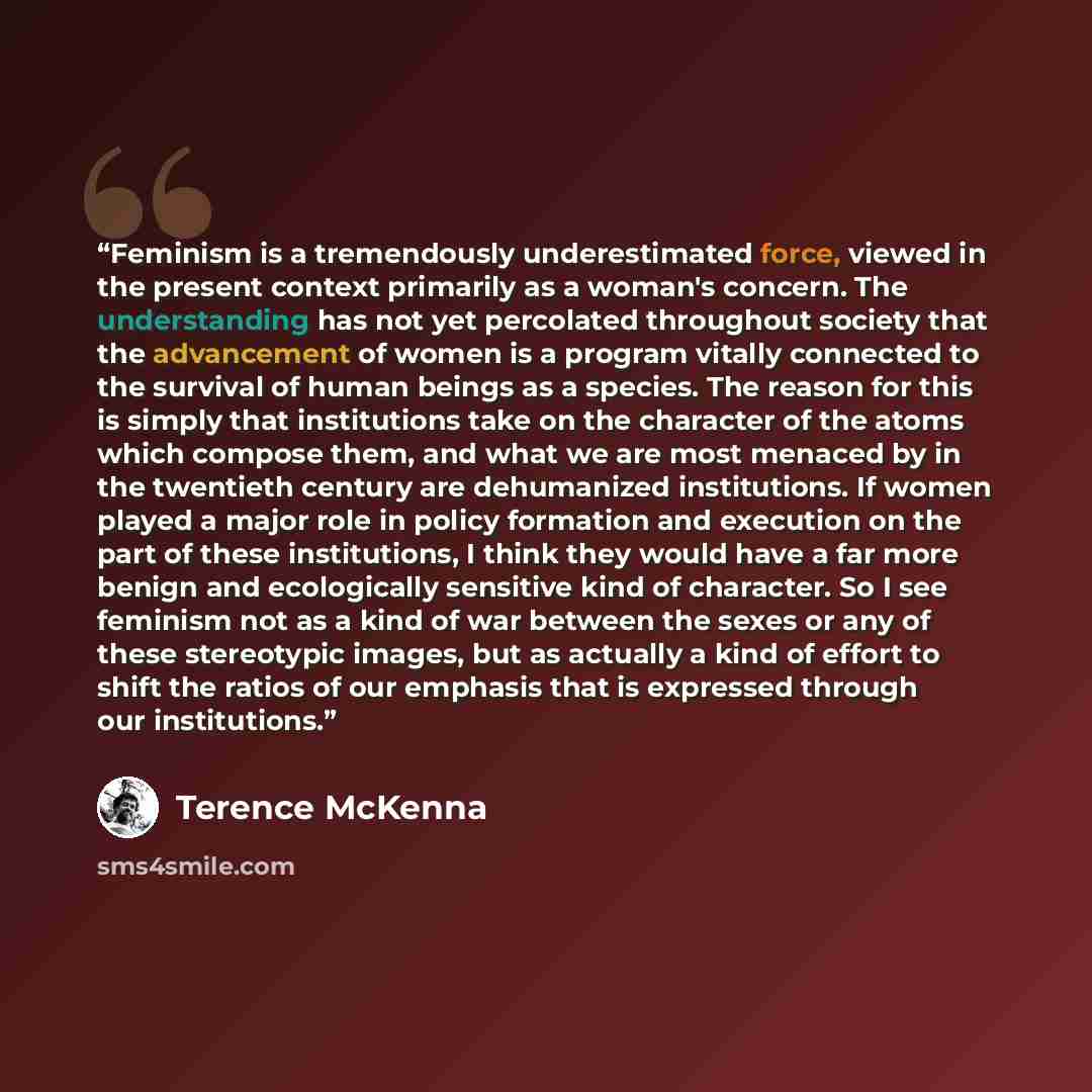 “Feminism is a tremendously underestimated force, viewed in the present context primarily as a woman's concern. The understanding has not yet percolated throughout society that the advancement of women is a program vitally connected to the survival of human beings as a species. The reason for this…” quote by Terence McKenna