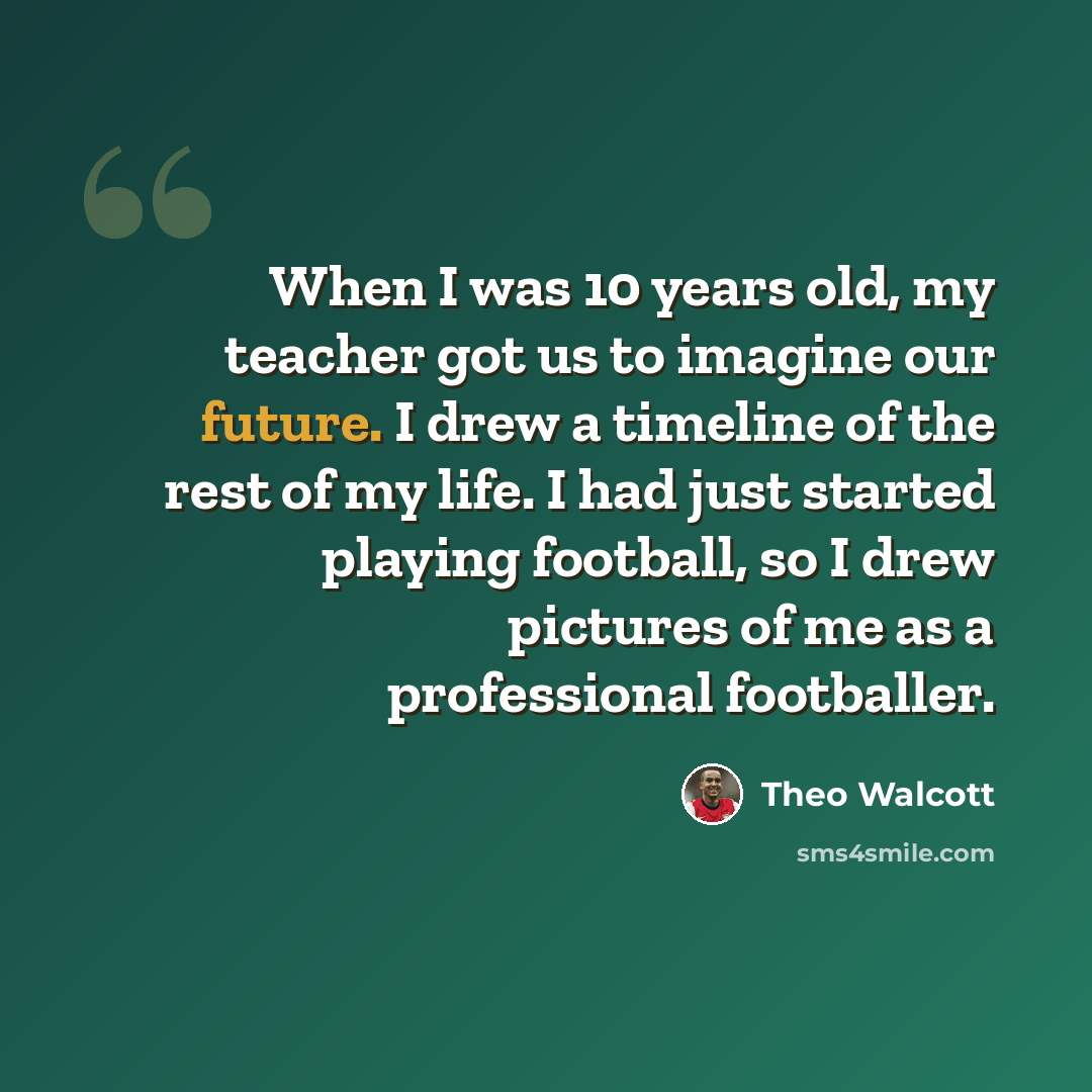 “When I was 10 years old, my teacher got us to imagine our future. I drew a timeline of the rest of my life. I had just started playing football, so I drew pictures of me as a professional footballer.” quote by Theo Walcott