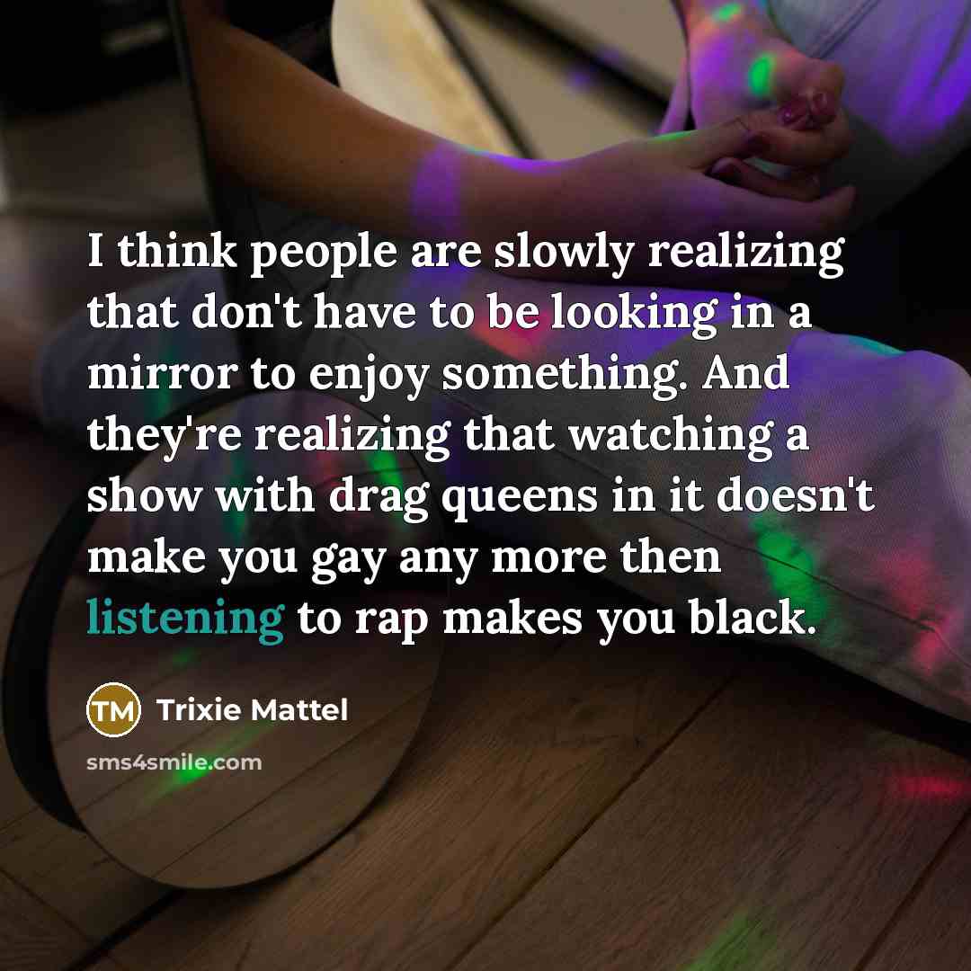 “I think people are slowly realizing that don't have to be looking in a mirror to enjoy something. And they're realizing that watching a show with drag queens in it doesn't make you gay any more then listening to rap makes you black.” quote by Trixie Mattel